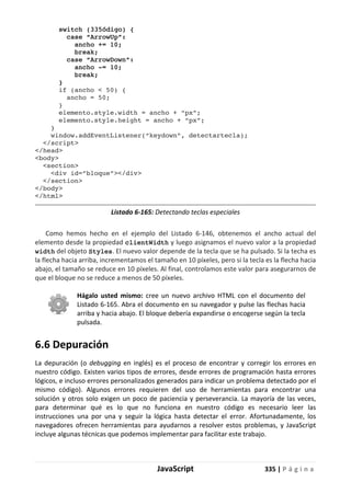 JavaScript 335 | P á g i n a
switch (335ódigo) {
case “ArrowUp”:
ancho += 10;
break;
case “ArrowDown”:
ancho -= 10;
break;
}
if (ancho < 50) {
ancho = 50;
}
elemento.style.width = ancho + “px”;
elemento.style.height = ancho + “px”;
}
window.addEventListener(“keydown”, detectartecla);
</script>
</head>
<body>
<section>
<div id=”bloque”></div>
</section>
</body>
</html>
Listado 6-165: Detectando teclas especiales
Como hemos hecho en el ejemplo del Listado 6-146, obtenemos el ancho actual del
elemento desde la propiedad clientWidth y luego asignamos el nuevo valor a la propiedad
width del objeto Styles. El nuevo valor depende de la tecla que se ha pulsado. Si la techa es
la flecha hacia arriba, incrementamos el tamaño en 10 píxeles, pero si la tecla es la flecha hacia
abajo, el tamaño se reduce en 10 píxeles. Al final, controlamos este valor para asegurarnos de
que el bloque no se reduce a menos de 50 píxeles.
Hágalo usted mismo: cree un nuevo archivo HTML con el documento del
Listado 6-165. Abra el documento en su navegador y pulse las flechas hacia
arriba y hacia abajo. El bloque debería expandirse o encogerse según la tecla
pulsada.
6.6 Depuración
La depuración (o debugging en inglés) es el proceso de encontrar y corregir los errores en
nuestro código. Existen varios tipos de errores, desde errores de programación hasta errores
lógicos, e incluso errores personalizados generados para indicar un problema detectado por el
mismo código). Algunos errores requieren del uso de herramientas para encontrar una
solución y otros solo exigen un poco de paciencia y perseverancia. La mayoría de las veces,
para determinar qué es lo que no funciona en nuestro código es necesario leer las
instrucciones una por una y seguir la lógica hasta detectar el error. Afortunadamente, los
navegadores ofrecen herramientas para ayudarnos a resolver estos problemas, y JavaScript
incluye algunas técnicas que podemos implementar para facilitar este trabajo.
 