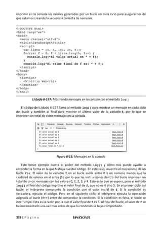 338 | P á g i n a JavaScript
imprimir en la consola los valores generados por un bucle en cada ciclo para asegurarnos de
que estamos creando la secuencia correcta de números.
<!DOCTYPE html>
<html lang=”es”>
<head>
<meta charset=”utf-8”>
<title>JavaScript</title>
<script>
var lista = [0, 5, 103, 24, 81];
for(var f = 0; f < lista.length; f++) {
console.log(“El valor actual es “ + f);
}
console.log(“El valor final de f es: “ + f);
</script>
</head>
<body>
<section>
<h1>Sitio Web</h1>
</section>
</body>
</html>
Listado 6-167: Mostrando mensajes en la consola con el método log()
El código del Listado 6-167 llama al método log() para mostrar un mensaje en cada ciclo
del bucle y también al final para mostrar el último valor de la variable f, por lo que se
imprimen un total de cinco mensajes en la consola.
Figura 6-15: Mensajes en la consola
Este breve ejemplo ilustra el poder del método log() y cómo nos puede ayudar a
entender la forma en la que trabaja nuestro código. En este caso, muestra el mecanismo de un
bucle for. El valor de la variable f en el bucle oscila entre 0 y un número menos que la
cantidad de valores en el array (5), por lo que las instrucciones dentro del bucle imprimen un
total de cinco mensajes con los valores 0, 1, 2, 3, y 4. Esto es lo que se espera, pero el método
log() al final del código imprime el valor final de f, que no es 4 sino 5. En el primer ciclo del
bucle, el intérprete comprueba la condición con el valor inicial de f. Si la condición es
verdadera, ejecuta el código. Pero en el siguiente ciclo, el intérprete ejecuta la operación
asignada al bucle (f++) antes de comprobar la condición. Si la condición es falsa, el bucle se
interrumpe. Esta es la razón por la que el valor final de f es 5. Al final del bucle, el valor de f se
ha incrementado una vez más antes de que la condición se haya comprobado.
 