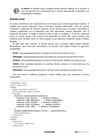 JavaScript 339 | P á g i n a
Lo básico: el método log() también puede imprimir objetos en la consola, lo
que nos permite leer el contenido de un objeto desconocido e identificar sus
propiedades y métodos.
Evento error
En ciertos momentos, nos encontraremos con errores que no hemos generado nosotros. A
medida que nuestra aplicación crece e incorpora librerías sofisticadas y API, los errores
comienzan a depender de factores externos, como recursos que se vuelven inaccesibles o
cambios inesperados en el dispositivo que está ejecutando nuestra aplicación. Con el
propósito de ayudar al código a detectar estos errores y corregirse a sí mismo, JavaScript
ofrece el evento error. Este evento está disponible en varias API, como veremos más
adelante, pero también como un evento global al que podemos responder desde el objeto
Window.
Al igual que otros eventos, el evento error crea su propio objeto Event llamado
ErrorEvent, para transmitir información a la función. Este objeto incluye las siguientes
propiedades.
Error—Esta propiedad devuelve un objeto con información sobre el error.
Message—Esta propiedad devuelve una cadena de caracteres que describe el error.
Lineno—Esta propiedad devuelve la línea en el documento donde ha ocurrido el error.
Colno—Esta propiedad devuelve la columna donde comienza la instrucción que ha
producido el error.
Filename—Esta propiedad devuelve la URL del archivo donde ha ocurrido el error.
Con este evento, podemos programar nuestro código para que responda a errores
inesperados.
<!DOCTYPE html>
<html lang=”es”>
<head>
<meta charset=”utf-8”>
<title>JavaScript</title>
<script>
function mostrarerror(evento){
console.log(‘Error: ‘ + evento.error);
console.log(‘Mensaje: ‘ + evento.message);
console.log(‘Línea: ‘ + evento.lineno);
console.log(‘Columna: ‘ + evento.colno);
console.log(‘URL: ‘ + evento.filename);
}
window.addEventListener(‘error’, mostrarerror);
funcionfalsa();
</script>
</head>
<body>
<section>
<h1>Sitio Web</h1>
</section>
 