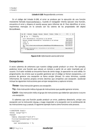340 | P á g i n a JavaScript
</body>
</html>
Listado 6-168: Respondiendo a errores
En el código del Listado 6-168, el error se produce por la ejecución de una función
inexistente llamada funcionfalsa(). Cuando el navegador intenta ejecutar esta función,
encuentra el error y dispara el evento error para informar de él. Para identificar el error,
imprimimos mensajes en la consola con los valores de las propiedades del objeto
ErrorEvent.
Figura 6-16: Información acerca del error
Excepciones
A veces sabemos de antemano que nuestro código puede producir un error. Por ejemplo,
podemos tener una función que calcula un número a partir de un valor insertado por el
usuario. Si el valor recibido se encuentra fuera de cierto rango, la operación no será válida. En
programación, los errores que se pueden gestionar por el código se llaman excepciones, y el
proceso de generar una excepción se llama arrojar (throw). En estos términos, cuando
informamos de nuestros propios errores decimos que arrojamos una excepción. JavaScript
incluye las siguientes instrucciones para arrojar excepciones y capturar errores.
Throw—Esta instrucción genera una excepción.
Try—Esta instrucción indica el grupo de instrucciones que pueden generar errores.
Catch—Esta instrucción indica el grupo de instrucciones que deberían ejecutarse si ocurre
una excepción.
Si sabemos que una función puede producir un error, podemos detectarlo, arrojar una
excepción con la instrucción throw, y luego responder a la excepción con la combinación de
las instrucciones try y catch. El siguiente ejemplo ilustra cómo funciona este proceso.
<!DOCTYPE html>
<html lang=”es”>
<head>
<meta charset=”utf-8”>
<title>JavaScript</title>
<script>
var existencia = 5;
 