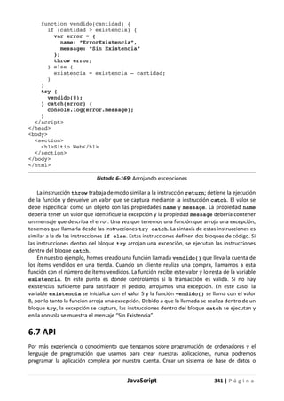 JavaScript 341 | P á g i n a
function vendido(cantidad) {
if (cantidad > existencia) {
var error = {
name: “ErrorExistencia”,
message: “Sin Existencia”
};
throw error;
} else {
existencia = existencia – cantidad;
}
}
try {
vendido(8);
} catch(error) {
console.log(error.message);
}
</script>
</head>
<body>
<section>
<h1>Sitio Web</h1>
</section>
</body>
</html>
Listado 6-169: Arrojando excepciones
La instrucción throw trabaja de modo similar a la instrucción return; detiene la ejecución
de la función y devuelve un valor que se captura mediante la instrucción catch. El valor se
debe especificar como un objeto con las propiedades name y message. La propiedad name
debería tener un valor que identifique la excepción y la propiedad message debería contener
un mensaje que describa el error. Una vez que tenemos una función que arroja una excepción,
tenemos que llamarla desde las instrucciones try catch. La sintaxis de estas instrucciones es
similar a la de las instrucciones if else. Estas instrucciones definen dos bloques de código. Si
las instrucciones dentro del bloque try arrojan una excepción, se ejecutan las instrucciones
dentro del bloque catch.
En nuestro ejemplo, hemos creado una función llamada vendido() que lleva la cuenta de
los ítems vendidos en una tienda. Cuando un cliente realiza una compra, llamamos a esta
función con el número de ítems vendidos. La función recibe este valor y lo resta de la variable
existencia. En este punto es donde controlamos si la transacción es válida. Si no hay
existencias suficiente para satisfacer el pedido, arrojamos una excepción. En este caso, la
variable existencia se inicializa con el valor 5 y la función vendido() se llama con el valor
8, por lo tanto la función arroja una excepción. Debido a que la llamada se realiza dentro de un
bloque try, la excepción se captura, las instrucciones dentro del bloque catch se ejecutan y
en la consola se muestra el mensaje “Sin Existencia”.
6.7 API
Por más experiencia o conocimiento que tengamos sobre programación de ordenadores y el
lenguaje de programación que usamos para crear nuestras aplicaciones, nunca podremos
programar la aplicación completa por nuestra cuenta. Crear un sistema de base de datos o
 
