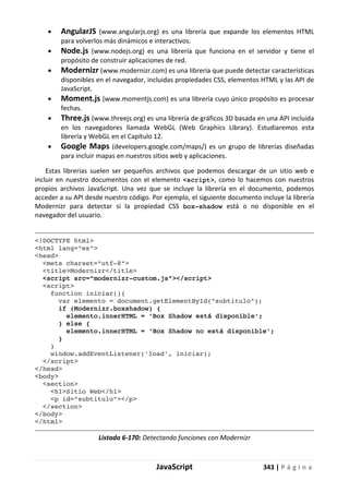 JavaScript 343 | P á g i n a
• AngularJS (www.angularjs.org) es una librería que expande los elementos HTML
para volverlos más dinámicos e interactivos.
• Node.js (www.nodejs.org) es una librería que funciona en el servidor y tiene el
propósito de construir aplicaciones de red.
• Modernizr (www.modernizr.com) es una librería que puede detectar características
disponibles en el navegador, incluidas propiedades CSS, elementos HTML y las API de
JavaScript.
• Moment.js (www.momentjs.com) es una librería cuyo único propósito es procesar
fechas.
• Three.js (www.threejs.org) es una librería de gráficos 3D basada en una API incluida
en los navegadores llamada WebGL (Web Graphics Library). Estudiaremos esta
librería y WebGL en el Capítulo 12.
• Google Maps (developers.google.com/maps/) es un grupo de librerías diseñadas
para incluir mapas en nuestros sitios web y aplicaciones.
Estas librerías suelen ser pequeños archivos que podemos descargar de un sitio web e
incluir en nuestro documentos con el elemento <script>, como lo hacemos con nuestros
propios archivos JavaScript. Una vez que se incluye la librería en el documento, podemos
acceder a su API desde nuestro código. Por ejemplo, el siguiente documento incluye la librería
Modernizr para detectar si la propiedad CSS box-shadow está o no disponible en el
navegador del usuario.
<!DOCTYPE html>
<html lang="es">
<head>
<meta charset="utf-8">
<title>Modernizr</title>
<script src="modernizr-custom.js"></script>
<script>
function iniciar(){
var elemento = document.getElementById("subtitulo");
if (Modernizr.boxshadow) {
elemento.innerHTML = 'Box Shadow está disponible';
} else {
elemento.innerHTML = 'Box Shadow no está disponible';
}
}
window.addEventListener('load', iniciar);
</script>
</head>
<body>
<section>
<h1>Sitio Web</h1>
<p id="subtitulo"></p>
</section>
</body>
</html>
Listado 6-170: Detectando funciones con Modernizr
 