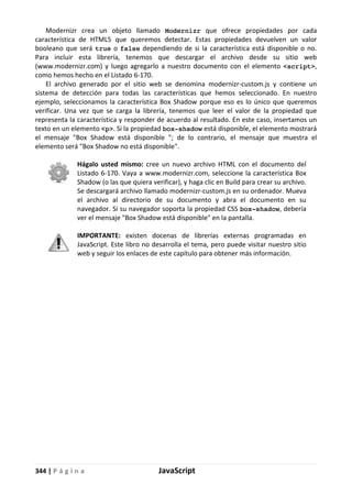 344 | P á g i n a JavaScript
Modernizr crea un objeto llamado Modernizr que ofrece propiedades por cada
característica de HTML5 que queremos detectar. Estas propiedades devuelven un valor
booleano que será true o false dependiendo de si la característica está disponible o no.
Para incluir esta librería, tenemos que descargar el archivo desde su sitio web
(www.modernizr.com) y luego agregarlo a nuestro documento con el elemento <script>,
como hemos hecho en el Listado 6-170.
El archivo generado por el sitio web se denomina modernizr-custom.js y contiene un
sistema de detección para todas las características que hemos seleccionado. En nuestro
ejemplo, seleccionamos la característica Box Shadow porque eso es lo único que queremos
verificar. Una vez que se carga la librería, tenemos que leer el valor de la propiedad que
representa la característica y responder de acuerdo al resultado. En este caso, insertamos un
texto en un elemento <p>. Si la propiedad box-shadow está disponible, el elemento mostrará
el mensaje "Box Shadow está disponible "; de lo contrario, el mensaje que muestra el
elemento será "Box Shadow no está disponible".
Hágalo usted mismo: cree un nuevo archivo HTML con el documento del
Listado 6-170. Vaya a www.modernizr.com, seleccione la característica Box
Shadow (o las que quiera verificar), y haga clic en Build para crear su archivo.
Se descargará archivo llamado modernizr-custom.js en su ordenador. Mueva
el archivo al directorio de su documento y abra el documento en su
navegador. Si su navegador soporta la propiedad CSS box-shadow, debería
ver el mensaje "Box Shadow está disponible" en la pantalla.
IMPORTANTE: existen docenas de librerías externas programadas en
JavaScript. Este libro no desarrolla el tema, pero puede visitar nuestro sitio
web y seguir los enlaces de este capítulo para obtener más información.
 