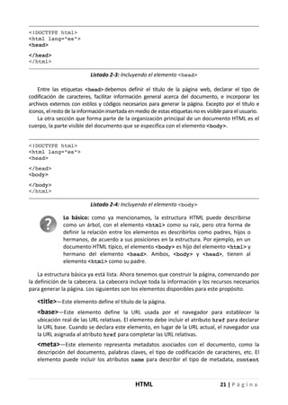 HTML 21 | P á g i n a
<!DOCTYPE html>
<html lang="es">
<head>
</head>
</html>
Listado 2-3: Incluyendo el elemento <head>
Entre las etiquetas <head> debemos definir el título de la página web, declarar el tipo de
codificación de caracteres, facilitar información general acerca del documento, e incorporar los
archivos externos con estilos y códigos necesarios para generar la página. Excepto por el título e
iconos, el resto de la información insertada en medio de estas etiquetas no es visible para el usuario.
La otra sección que forma parte de la organización principal de un documento HTML es el
cuerpo, la parte visible del documento que se especifica con el elemento <body>.
<!DOCTYPE html>
<html lang="es">
<head>
</head>
<body>
</body>
</html>
Listado 2-4: Incluyendo el elemento <body>
Lo básico: como ya mencionamos, la estructura HTML puede describirse
como un árbol, con el elemento <html> como su raíz, pero otra forma de
definir la relación entre los elementos es describirlos como padres, hijos o
hermanos, de acuerdo a sus posiciones en la estructura. Por ejemplo, en un
documento HTML típico, el elemento <body> es hijo del elemento <html> y
hermano del elemento <head>. Ambos, <body> y <head>, tienen al
elemento <html> como su padre.
La estructura básica ya está lista. Ahora tenemos que construir la página, comenzando por
la definición de la cabecera. La cabecera incluye toda la información y los recursos necesarios
para generar la página. Los siguientes son los elementos disponibles para este propósito.
<title>—Este elemento define el título de la página.
<base>—Este elemento define la URL usada por el navegador para establecer la
ubicación real de las URL relativas. El elemento debe incluir el atributo href para declarar
la URL base. Cuando se declara este elemento, en lugar de la URL actual, el navegador usa
la URL asignada al atributo href para completar las URL relativas.
<meta>—Este elemento representa metadatos asociados con el documento, como la
descripción del documento, palabras claves, el tipo de codificación de caracteres, etc. El
elemento puede incluir los atributos name para describir el tipo de metadata, content
 