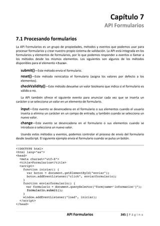 API Formularios 345 | P á g i n a
Capítulo 7
API Formularios
7.1 Procesando formularios
La API Formularios es un grupo de propiedades, métodos y eventos que podemos usar para
procesar formularios y crear nuestro propio sistema de validación. La API está integrada en los
formularios y elementos de formularios, por lo que podemos responder a eventos o llamar a
los métodos desde los mismos elementos. Los siguientes son algunos de los métodos
disponibles para el elemento <form>.
submit()—Este método envía el formulario.
reset()—Este método reinicializa el formulario (asigna los valores por defecto a los
elementos).
checkValidity()—Este método devuelve un valor booleano que indica si el formulario es
válido o no.
La API también ofrece el siguiente evento para anunciar cada vez que se inserta un
carácter o se selecciona un valor en un elemento de formulario.
input—Este evento se desencadena en el formulario o sus elementos cuando el usuario
inserta o elimina un carácter en un campo de entrada, y también cuando se selecciona un
nuevo valor.
change—Este evento se desencadena en el formulario o sus elementos cuando se
introduce o selecciona un nuevo valor.
Usando estos métodos y eventos, podemos controlar el proceso de envío del formulario
desde JavaScript. El siguiente ejemplo envía el formulario cuando se pulsa un botón.
<!DOCTYPE html>
<html lang="es">
<head>
<meta charset="utf-8">
<title>Formularios</title>
<script>
function iniciar() {
var boton = document.getElementById("enviar");
boton.addEventListener("click", enviarformulario);
}
function enviarformulario() {
var formulario = document.querySelector("form[name='informacion']");
formulario.submit();
}
window.addEventListener("load", iniciar);
</script>
</head>
 