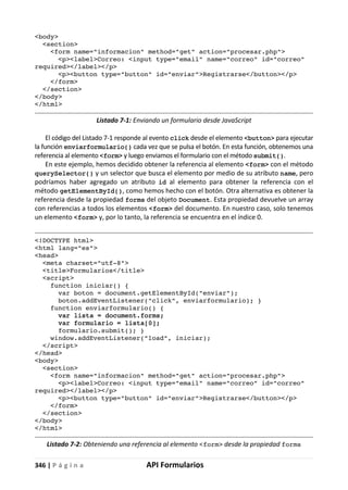 346 | P á g i n a API Formularios
<body>
<section>
<form name="informacion" method="get" action="procesar.php">
<p><label>Correo: <input type="email" name="correo" id="correo"
required></label></p>
<p><button type="button" id="enviar">Registrarse</button></p>
</form>
</section>
</body>
</html>
Listado 7-1: Enviando un formulario desde JavaScript
El código del Listado 7-1 responde al evento click desde el elemento <button> para ejecutar
la función enviarformulario() cada vez que se pulsa el botón. En esta función, obtenemos una
referencia al elemento <form> y luego enviamos el formulario con el método submit().
En este ejemplo, hemos decidido obtener la referencia al elemento <form> con el método
querySelector() y un selector que busca el elemento por medio de su atributo name, pero
podríamos haber agregado un atributo id al elemento para obtener la referencia con el
método getElementById(), como hemos hecho con el botón. Otra alternativa es obtener la
referencia desde la propiedad forms del objeto Document. Esta propiedad devuelve un array
con referencias a todos los elementos <form> del documento. En nuestro caso, solo tenemos
un elemento <form> y, por lo tanto, la referencia se encuentra en el índice 0.
<!DOCTYPE html>
<html lang="es">
<head>
<meta charset="utf-8">
<title>Formularios</title>
<script>
function iniciar() {
var boton = document.getElementById("enviar");
boton.addEventListener("click", enviarformulario); }
function enviarformulario() {
var lista = document.forms;
var formulario = lista[0];
formulario.submit(); }
window.addEventListener("load", iniciar);
</script>
</head>
<body>
<section>
<form name="informacion" method="get" action="procesar.php">
<p><label>Correo: <input type="email" name="correo" id="correo"
required></label></p>
<p><button type="button" id="enviar">Registrarse</button></p>
</form>
</section>
</body>
</html>
Listado 7-2: Obteniendo una referencia al elemento <form> desde la propiedad forms
 