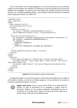 API Formularios 347 | P á g i n a
Enviar el formulario con el método submit() es lo mismo que hacerlo con un elemento
<input> de tipo submit (ver Capítulo 2), la diferencia es que este método evita el proceso de
validación del navegador. Si queremos que el formulario sea validado, tenemos que hacerlo
nosotros con el método checkValidity(). Este método controla el formulario y devuelve
true o false para indicar si es válido o no.
<!DOCTYPE html>
<html lang="es">
<head>
<meta charset="utf-8">
<title>Formularios</title>
<script>
function iniciar() {
var boton = document.getElementById("enviar");
boton.addEventListener("click", enviarformulario);
}
function enviarformulario() {
var formulario = document.querySelector("form[name='informacion']");
var valido = formulario.checkValidity();
if (valido) {
formulario.submit();
} else {
alert("El formulario no puede ser enviado");
}
}
window.addEventListener("load", iniciar);
</script>
</head>
<body>
<section>
<form name="informacion" method="get" action="procesar.php">
<p><label>Correo: <input type="email" name="correo" id="correo"
required></label></p>
<p><button type="button" id="enviar">Registrarse</button></p>
</form>
</section>
</body>
</html>
Listado 7-3: Controlando la validez del formulario
El código del Listado 7-3 controla los valores en el formulario para determinar su validez. Si
el formulario es válido, se envía con el método submit(). En caso contrario, se muestra un
mensaje en pantalla para advertir al usuario.
Hágalo usted mismo: cree un nuevo archivo HTML con el documento del
Listado 7-3. Abra el documento en su navegador e intente enviar el
formulario. Debería ver una ventana emergente advirtiéndole de que el
formulario no se puede enviar. Inserte una cuenta de correo válida en el
campo. Ahora, el formulario sí se debería enviar.
 