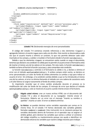 API Formularios 349 | P á g i n a
nombre2.style.background = "#FFFFFF";
}
}
window.addEventListener("load", iniciar);
</script>
</head>
<body>
<section>
<form name="registracion" method="get" action="procesar.php">
<p><label>Nombre: <input type="text" name="nombre"
id="nombre"></label></p>
<p><label>Apellido: <input type="text" name="apellido"
id="apellido"></label></p>
<p><input type="submit" value="Registrarse"></p>
</form>
</section>
</body>
</html>
Listado 7-4: Declarando mensajes de error personalizados
El código del Listado 7-4 comienza creando referencias a dos elementos <input> y
agregando listeners al evento input para cada uno de ellos. Este evento se desencadena cada
vez que el usuario inserta o elimina un carácter, lo que nos permite detectar cada valor
insertado en los campos, y validar o invalidar el formulario desde la función validacion().
Debido a que los elementos <input> se encuentran vacíos cuando se carga el documento,
tenemos que declarar una condición no válida para no permitir al usuario enviar el formulario antes
de insertar al menos uno de los valores en los campos. Por esta razón, la función validacion()
también se llama al final de la función iniciar() para comprobar esta condición.
La función validacion() controla si el formulario es válido o no, y declara o elimina el
error con el método setCustomValidity(). Si ambos campos están vacíos, se declara un
error personalizado y el color de fondo de ambos elementos se cambia a rojo para indicar al
usuario el error. Sin embargo, si la condición cambia debido a que se ha introducido al menos
uno de los valores, el error se elimina llamando al método con una cadena de caracteres vacía
y el color blanco se asigna nuevamente al fondo de ambos campos.
Es importante recordar que el único cambio producido durante el proceso es la
modificación del color de fondo de los campos. El mensaje de error que declara el método
setCustomValidity() solo se mostrará al usuario cuando intente enviar el formulario.
Hágalo usted mismo: cree un nuevo archivo HTML con el documento del
Listado 7-4 y abra el documento en su navegador. Intente enviar el
formulario. Debería ver un error con el mensaje "Inserte su nombre o
apellido". Inserte un valor. El error se debería eliminar.
Lo básico: se pueden declarar varias variables separadas por comas en la
misma línea. En el Listado 7-4 hemos declarado dos variables globales
llamadas nombre1 y nombre2. Esta instrucción no es necesaria porque las
variables declaradas dentro de funciones sin el operador var se asignan al
ámbito global, pero declarar las variables que vamos a utilizar al comienzo
del código simplifica su mantenimiento porque nos ayuda a identificar sin
demasiado esfuerzo las variables que nuestro código necesita para trabajar.
 