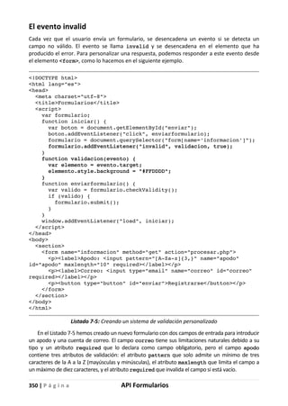 350 | P á g i n a API Formularios
El evento invalid
Cada vez que el usuario envía un formulario, se desencadena un evento si se detecta un
campo no válido. El evento se llama invalid y se desencadena en el elemento que ha
producido el error. Para personalizar una respuesta, podemos responder a este evento desde
el elemento <form>, como lo hacemos en el siguiente ejemplo.
<!DOCTYPE html>
<html lang="es">
<head>
<meta charset="utf-8">
<title>Formularios</title>
<script>
var formulario;
function iniciar() {
var boton = document.getElementById("enviar");
boton.addEventListener("click", enviarformulario);
formulario = document.querySelector("form[name='informacion']");
formulario.addEventListener("invalid", validacion, true);
}
function validacion(evento) {
var elemento = evento.target;
elemento.style.background = "#FFDDDD";
}
function enviarformulario() {
var valido = formulario.checkValidity();
if (valido) {
formulario.submit();
}
}
window.addEventListener("load", iniciar);
</script>
</head>
<body>
<section>
<form name="informacion" method="get" action="procesar.php">
<p><label>Apodo: <input pattern="[A-Za-z]{3,}" name="apodo"
id="apodo" maxlength="10" required></label></p>
<p><label>Correo: <input type="email" name="correo" id="correo"
required></label></p>
<p><button type="button" id="enviar">Registrarse</button></p>
</form>
</section>
</body>
</html>
Listado 7-5: Creando un sistema de validación personalizado
En el Listado 7-5 hemos creado un nuevo formulario con dos campos de entrada para introducir
un apodo y una cuenta de correo. El campo correo tiene sus limitaciones naturales debido a su
tipo y un atributo required que lo declara como campo obligatorio, pero el campo apodo
contiene tres atributos de validación: el atributo pattern que solo admite un mínimo de tres
caracteres de la A a la Z (mayúsculas y minúsculas), el atributo maxlength que limita el campo a
un máximo de diez caracteres, y el atributo required que invalida el campo si está vacío.
 