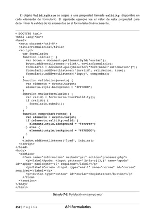352 | P á g i n a API Formularios
El objeto ValidityState se asigna a una propiedad llamada validity, disponible en
cada elemento de formulario. El siguiente ejemplo lee el valor de esta propiedad para
determinar la validez de los elementos en el formulario dinámicamente.
<!DOCTYPE html>
<html lang="es">
<head>
<meta charset="utf-8">
<title>Formularios</title>
<script>
var formulario;
function iniciar() {
var boton = document.getElementById("enviar");
boton.addEventListener("click", enviarformulario);
formulario = document.querySelector("form[name='informacion']");
formulario.addEventListener("invalid", validacion, true);
formulario.addEventListener("input", comprobar);
}
function validacion(evento) {
var elemento = evento.target;
elemento.style.background = "#FFDDDD";
}
function enviarformulario() {
var valido = formulario.checkValidity();
if (valido) {
formulario.submit();
}
}
function comprobar(evento) {
var elemento = evento.target;
if (elemento.validity.valid) {
elemento.style.background = "#FFFFFF";
} else {
elemento.style.background = "#FFDDDD";
}
}
window.addEventListener("load", iniciar);
</script>
</head>
<body>
<section>
<form name="informacion" method="get" action="procesar.php">
<p><label>Apodo: <input pattern="[A-Za-z]{3,}" name="apodo"
id="apodo" maxlength="10" required></label></p>
<p><label>Correo: <input type="email" name="correo" id="correo"
required></label></p>
<p><button type="button" id="enviar">Registrarse</button></p>
</form>
</section>
</body>
</html>
Listado 7-6: Validación en tiempo real
 