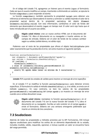 API Formularios 353 | P á g i n a
En el código del Listado 7-6, agregamos un listener para el evento input al formulario.
Cada vez que el usuario modifica un campo, insertando o eliminando un carácter, se ejecuta la
función comprobar() para responder al evento.
La función comprobar() también aprovecha la propiedad target para obtener una
referencia al elemento que desencadenó el evento y controlar su validez leyendo el valor de la
propiedad valid dentro de la propiedad validity del objeto Element
(elemento.validity.valid). Con esta información, cambiamos el color de fondo del
elemento que desencadenó el evento input en tiempo real. El color será rojo hasta que el
texto introducido por el usuario sea válido.
Hágalo usted mismo: cree un nuevo archivo HTML con el documento del
Listado 7-6. Abra el documento en su navegador e inserte valores en los
campos de entrada. Debería ver el color de fondo de los campos cambiar
según su validez (válido blanco, no válido rojo).
Podemos usar el resto de las propiedades que ofrece el objeto ValidityState para
saber exactamente qué ha producido el error, tal como muestra el siguiente ejemplo.
function enviarformulario() {
var elemento = document.getElementById("apodo");
var valido = formulario.checkValidity();
if (valido) {
formulario.submit();
} else if (elemento.validity.patternMismatch ||
elemento.validity.valueMissing) {
alert('El apodo debe tener un mínimo de 3 caracteres');
}
}
Listado 7-7: Leyendo los estados de validez para mostrar un mensaje de error específico
En el Listado 7-7 se modifica la función enviarformulario() para detectar errores
específicos. El formulario lo valida el método checkValidity() y, si es válido, se envía con el
método submit(). En caso contrario, se leen los valores de las propiedades
patternMismatch y valueMissing del campo apodo y se muestra un mensaje de error
cuando una o ambas devuelven true.
Hágalo usted mismo: reemplace la función enviarformulario() en el
documento del Listado 7-6 con la nueva función del Listado 7-7 y abra el
documento en su navegador. Escriba un solo carácter en el campo apodo y
envíe el formulario. Debería ver una ventana emergente pidiéndole que
inserte un mínimo de tres caracteres.
7.3 Seudoclases
Además de todas las propiedades y métodos provistos por la API Formularios, CSS incluye
algunas seudoclases para modificar los estilos de un elemento dependiendo de su estado,
incluidos inválido, válido, requerido, opcional, e incluso cuando un valor se encuentra fuera
del rango permitido.
 