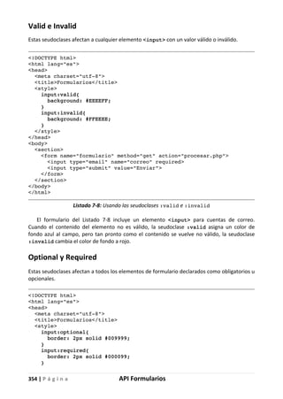 354 | P á g i n a API Formularios
Valid e Invalid
Estas seudoclases afectan a cualquier elemento <input> con un valor válido o inválido.
<!DOCTYPE html>
<html lang="es">
<head>
<meta charset="utf-8">
<title>Formularios</title>
<style>
input:valid{
background: #EEEEFF;
}
input:invalid{
background: #FFEEEE;
}
</style>
</head>
<body>
<section>
<form name="formulario" method="get" action="procesar.php">
<input type="email" name="correo" required>
<input type="submit" value="Enviar">
</form>
</section>
</body>
</html>
Listado 7-8: Usando las seudoclases :valid e :invalid
El formulario del Listado 7-8 incluye un elemento <input> para cuentas de correo.
Cuando el contenido del elemento no es válido, la seudoclase :valid asigna un color de
fondo azul al campo, pero tan pronto como el contenido se vuelve no válido, la seudoclase
:invalid cambia el color de fondo a rojo.
Optional y Required
Estas seudoclases afectan a todos los elementos de formulario declarados como obligatorios u
opcionales.
<!DOCTYPE html>
<html lang="es">
<head>
<meta charset="utf-8">
<title>Formularios</title>
<style>
input:optional{
border: 2px solid #009999;
}
input:required{
border: 2px solid #000099;
}
 