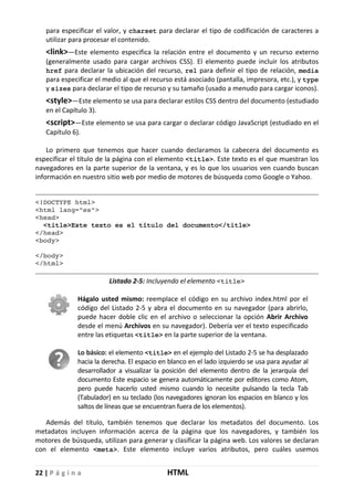22 | P á g i n a HTML
para especificar el valor, y charset para declarar el tipo de codificación de caracteres a
utilizar para procesar el contenido.
<link>—Este elemento especifica la relación entre el documento y un recurso externo
(generalmente usado para cargar archivos CSS). El elemento puede incluir los atributos
href para declarar la ubicación del recurso, rel para definir el tipo de relación, media
para especificar el medio al que el recurso está asociado (pantalla, impresora, etc.), y type
y sizes para declarar el tipo de recurso y su tamaño (usado a menudo para cargar iconos).
<style>—Este elemento se usa para declarar estilos CSS dentro del documento (estudiado
en el Capítulo 3).
<script>—Este elemento se usa para cargar o declarar código JavaScript (estudiado en el
Capítulo 6).
Lo primero que tenemos que hacer cuando declaramos la cabecera del documento es
especificar el título de la página con el elemento <title>. Este texto es el que muestran los
navegadores en la parte superior de la ventana, y es lo que los usuarios ven cuando buscan
información en nuestro sitio web por medio de motores de búsqueda como Google o Yahoo.
<!DOCTYPE html>
<html lang="es">
<head>
<title>Este texto es el título del documento</title>
</head>
<body>
</body>
</html>
Listado 2-5: Incluyendo el elemento <title>
Hágalo usted mismo: reemplace el código en su archivo index.html por el
código del Listado 2-5 y abra el documento en su navegador (para abrirlo,
puede hacer doble clic en el archivo o seleccionar la opción Abrir Archivo
desde el menú Archivos en su navegador). Debería ver el texto especificado
entre las etiquetas <title> en la parte superior de la ventana.
Lo básico: el elemento <title> en el ejemplo del Listado 2-5 se ha desplazado
hacia la derecha. El espacio en blanco en el lado izquierdo se usa para ayudar al
desarrollador a visualizar la posición del elemento dentro de la jerarquía del
documento Este espacio se genera automáticamente por editores como Atom,
pero puede hacerlo usted mismo cuando lo necesite pulsando la tecla Tab
(Tabulador) en su teclado (los navegadores ignoran los espacios en blanco y los
saltos de líneas que se encuentran fuera de los elementos).
Además del título, también tenemos que declarar los metadatos del documento. Los
metadatos incluyen información acerca de la página que los navegadores, y también los
motores de búsqueda, utilizan para generar y clasificar la página web. Los valores se declaran
con el elemento <meta>. Este elemento incluye varios atributos, pero cuáles usemos
 