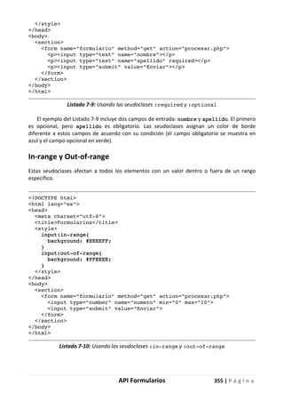 API Formularios 355 | P á g i n a
</style>
</head>
<body>
<section>
<form name="formulario" method="get" action="procesar.php">
<p><input type="text" name="nombre"></p>
<p><input type="text" name="apellido" required></p>
<p><input type="submit" value="Enviar"></p>
</form>
</section>
</body>
</html>
Listado 7-9: Usando las seudoclases :required y :optional
El ejemplo del Listado 7-9 incluye dos campos de entrada: nombre y apellido. El primero
es opcional, pero apellido es obligatorio. Las seudoclases asignan un color de borde
diferente a estos campos de acuerdo con su condición (el campo obligatorio se muestra en
azul y el campo opcional en verde).
In-range y Out-of-range
Estas seudoclases afectan a todos los elementos con un valor dentro o fuera de un rango
específico.
<!DOCTYPE html>
<html lang="es">
<head>
<meta charset="utf-8">
<title>Formularios</title>
<style>
input:in-range{
background: #EEEEFF;
}
input:out-of-range{
background: #FFEEEE;
}
</style>
</head>
<body>
<section>
<form name="formulario" method="get" action="procesar.php">
<input type="number" name="numero" min="0" max="10">
<input type="submit" value="Enviar">
</form>
</section>
</body>
</html>
Listado 7-10: Usando las seudoclases :in-range y :out-of-range
 