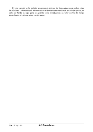 356 | P á g i n a API Formularios
En este ejemplo se ha incluido un campo de entrada de tipo number para probar estas
seudoclases. Cuando el valor introducido en el elemento es menor que 0 o mayor que 10, el
color de fondo es rojo, pero tan pronto como introducimos un valor dentro del rango
especificado, el color de fondo cambia a azul.
 