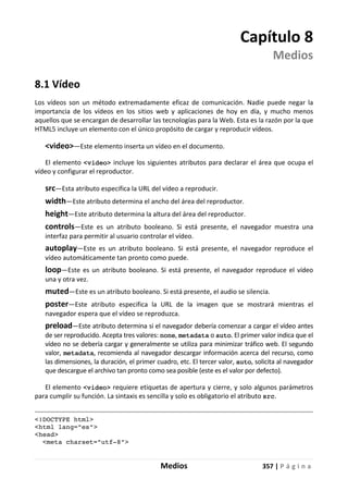 Medios 357 | P á g i n a
Capítulo 8
Medios
8.1 Vídeo
Los vídeos son un método extremadamente eficaz de comunicación. Nadie puede negar la
importancia de los vídeos en los sitios web y aplicaciones de hoy en día, y mucho menos
aquellos que se encargan de desarrollar las tecnologías para la Web. Esta es la razón por la que
HTML5 incluye un elemento con el único propósito de cargar y reproducir vídeos.
<video>—Este elemento inserta un vídeo en el documento.
El elemento <video> incluye los siguientes atributos para declarar el área que ocupa el
vídeo y configurar el reproductor.
src—Esta atributo especifica la URL del vídeo a reproducir.
width—Este atributo determina el ancho del área del reproductor.
height—Este atributo determina la altura del área del reproductor.
controls—Este es un atributo booleano. Si está presente, el navegador muestra una
interfaz para permitir al usuario controlar el vídeo.
autoplay—Este es un atributo booleano. Si está presente, el navegador reproduce el
vídeo automáticamente tan pronto como puede.
loop—Este es un atributo booleano. Si está presente, el navegador reproduce el vídeo
una y otra vez.
muted—Este es un atributo booleano. Si está presente, el audio se silencia.
poster—Este atributo especifica la URL de la imagen que se mostrará mientras el
navegador espera que el vídeo se reproduzca.
preload—Este atributo determina si el navegador debería comenzar a cargar el vídeo antes
de ser reproducido. Acepta tres valores: none, metadata o auto. El primer valor indica que el
vídeo no se debería cargar y generalmente se utiliza para minimizar tráfico web. El segundo
valor, metadata, recomienda al navegador descargar información acerca del recurso, como
las dimensiones, la duración, el primer cuadro, etc. El tercer valor, auto, solicita al navegador
que descargue el archivo tan pronto como sea posible (este es el valor por defecto).
El elemento <video> requiere etiquetas de apertura y cierre, y solo algunos parámetros
para cumplir su función. La sintaxis es sencilla y solo es obligatorio el atributo src.
<!DOCTYPE html>
<html lang="es">
<head>
<meta charset="utf-8">
 