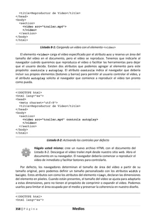 358 | P á g i n a Medios
<title>Reproductor de Video</title>
</head>
<body>
<section>
<video src="trailer.mp4">
</video>
</section>
</body>
</html>
Listado 8-1: Cargando un vídeo con el elemento <video>
El elemento <video> carga el vídeo especificado por el atributo src y reserva un área del
tamaño del vídeo en el documento, pero el vídeo se reproduce. Tenemos que indicarle al
navegador cuándo queremos que reproduzca el vídeo o facilitar las herramientas para dejar
que el usuario decida. Existen dos atributos que podemos agregar al elemento para este
propósito: controls y autoplay. El atributo controls indica al navegador que debería
incluir sus propios elementos (botones y barras) para permitir al usuario controlar el vídeo, y
el atributo autoplay solicita al navegador que comience a reproducir el vídeo tan pronto
como pueda.
<!DOCTYPE html>
<html lang="es">
<head>
<meta charset="utf-8">
<title>Reproductor de Video</title>
</head>
<body>
<section>
<video src="trailer.mp4" controls autoplay>
</video>
</section>
</body>
</html>
Listado 8-2: Activando los controles por defecto
Hágalo usted mismo: cree un nuevo archivo HTML con el documento del
Listado 8-2. Descargue el vídeo trailer.mp4 desde nuestro sitio web. Abra el
documento en su navegador. El navegador debería comenzar a reproducir el
vídeo de inmediato y facilitar botones para controlarlo.
Por defecto, los navegadores determinan el tamaño de área del vídeo a partir de su
tamaño original, pero podemos definir un tamaño personalizado con los atributos width y
height. Estos atributos son como los atributos del elemento <img>, declaran las dimensiones
del elemento en píxeles. Cuando están presentes, el tamaño del vídeo se ajusta para adaptarlo
a estas dimensiones, pero no tienen el propósito de comprimir o expandir el vídeo. Podemos
usarlos para limitar el área ocupada por el medio y preservar la coherencia en nuestro diseño.
<!DOCTYPE html>
<html lang="es">
 