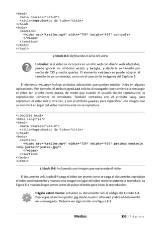 Medios 359 | P á g i n a
<head>
<meta charset="utf-8">
<title>Reproductor de Video</title>
</head>
<body>
<section>
<video src="trailer.mp4" width="720" height="400" controls>
</video>
</section>
</body>
</html>
Listado 8-3: Definiendo el área del vídeo
Lo básico: si el vídeo se incorpora en un sitio web con diseño web adaptable,
puede ignorar los atributos width y height, y declarar su tamaño por
medio de CSS y media queries. El elemento <video> se puede adaptar al
tamaño de su contenedor, como en el caso de las imágenes del Capítulo 5.
El elemento <video> incluye atributos adicionales que pueden resultar útiles en algunas
aplicaciones. Por ejemplo, el atributo preload solicita al navegador que comience a descargar
el vídeo tan pronto como pueda, de modo que cuando el usuario decide reproducirlo, la
reproducción comienza de inmediato. También contamos con el atributo loop para
reproducir el vídeo una y otra vez, y con el atributo poster para especificar una imagen que
se mostrará en lugar del vídeo mientras este no se reproduce.
<!DOCTYPE html>
<html lang="es">
<head>
<meta charset="utf-8">
<title>Reproductor de Video</title>
</head>
<body>
<section>
<video src="trailer.mp4" width="720" height="400" preload controls
loop poster="poster.jpg">
</video>
</section>
</body>
</html>
Listado 8-4: Incluyendo una imagen que represente el vídeo
El documento del Listado 8-4 carga el vídeo tan pronto como se carga el documento, reproduce
el vídeo continuamente y muestra una imagen en lugar del vídeo mientras este no se reproduce. La
Figura 8-1 muestra lo que vemos antes de pulsar el botón para iniciar la reproducción.
Hágalo usted mismo: actualice su documento con el código del Listado 8-4.
Descargue el archivo poster.jpg desde nuestro sitio web y abra el documento
en su navegador. Debería ver algo similar a la Figura 8-1.
 