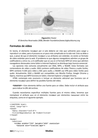 360 | P á g i n a Medios
Figura 8-1: Poster
© Derechos Reservados 2008, Blender Foundation/www.bigbuckbunny.org
Formatos de vídeo
En teoría, el elemento <video> por sí solo debería ser más que suficiente para cargar y
reproducir un vídeo, pero el proceso es un poco más complicado en la vida real. Esto se debe a
que, a pesar de que el elemento <video> y sus atributos son estándar, no existe un formato
de vídeo estándar para la web. El problema es que algunos navegadores admiten un grupo de
codificadores y otros no, y el codificador que se usa en el formato MP4 (el único que admiten
navegadores destacados como Safari e Internet Explorer) se distribuye bajo licencia comercial.
Las opciones más comunes actualmente son OGG, MP4, y WebM. Estos formatos son
contenedores de vídeo y audio. OGG contiene codificadores de vídeo Theora y audio Vorbis,
MP4 contiene H.264 para vídeo y AAC para audio, y WebM usa VP8 para vídeo Vorbis para
audio. Actualmente, OGG y WebM son compatibles con Mozilla Firefox, Google Chrome y
Opera, mientras que MP4 funciona en Safari, Internet Explorer y Google Chrome.
HTML contempla este escenario e incluye un elemento adicional que funciona con el
elemento <video> para definir las posibles fuentes del vídeo.
<source>—Este elemento define una fuente para un vídeo. Debe incluir el atributo src
para indicar la URL del archivo.
Cuando necesitamos especificar múltiples fuentes para el mismo vídeo, tenemos que
reemplazar el atributo src en el elemento <video> por elementos <source> entre las
etiquetas, como en el siguiente ejemplo.
<!DOCTYPE html>
<html lang="es">
<head>
<meta charset="utf-8">
<title>Reproductor de Video</title>
</head>
<body>
<section>
<video width="720" height="400" controls>
<source src="trailer.mp4">
 
