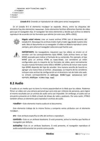 Medios 361 | P á g i n a
<source src="trailer.ogg">
</video>
</section>
</body>
</html>
Listado 8-5: Creando un reproductor de vídeo para varios navegadores
En el Listado 8-5 el elemento <video> se expande. Ahora, entre las etiquetas del
elemento hay dos elementos <source>. Estos elementos facilitan diferentes fuentes de vídeo
para que el navegador elija. El navegador lee estos elementos y decide qué archivo se debería
reproducir de acuerdo con los formatos que admite (en este caso, MP4 u OGG).
Hágalo usted mismo: cree un nuevo archivo HTML con el documento del
Listado 8-5. Descargue los archivos trailer.mp4 y trailer.ogg desde nuestro sitio
web. Abra el documento en su navegador. El vídeo se debería reproducir como
siempre, pero ahora el navegador selecciona qué fuente usar.
IMPORTANTE: los navegadores requieren que los vídeos se envíen en el
servidor con los correspondientes tipos MIME. Cada archivo tiene un tipo
MIME asociado para indicar el formato de su contenido. Por ejemplo, el tipo
MIME para un archivo HTML es text/html. Los servidores ya están
configurados para la mayoría de los formatos de vídeo, pero normalmente
no para nuevos formatos como OGG o WEBM. La forma de incluir este nuevo
tipo MIME depende del tipo de servidor. Una manera sencilla de hacerlo es
agregar una nueva línea al archivo .htaccess. La mayoría de los servidores
incluyen este archivo de configuración en el directorio raíz de todo sitio web.
La sintaxis correspondiente es Addtype MIME/type extension (por
ejemplo, AddType video/ogg ogg).
8.2 Audio
El audio es un medio que no tiene la misma popularidad en la Web que los vídeos. Podemos
filmar un vídeo con una cámara personal que será visto por millones de personas, pero lograr
el mismo resultado con un archivo de audio sería casi imposible. Sin embargo, el audio aún se
encuentra presente en la Web a través de shows de radio y podcasts. Por esta razón, HTML5
también ofrece un elemento para reproducir archivos de audio.
<audio>—Este elemento inserta audio en el documento.
Este elemento trabaja de la misma forma y comparte varios atributos con el elemento
<video>.
src—Este atributo especifica la URL del archivo a reproducir.
controls—Este es un atributo booleano. Si está presente, activa la interfaz que facilita el
navegador por defecto.
autoplay—Este es un atributo booleano. Si está presente, el navegador reproduce el
audio automáticamente tan pronto como puede.
 