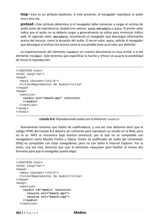 362 | P á g i n a Medios
loop—Este es un atributo booleano. Si está presente, el navegador reproduce el audio
una y otra vez.
preload—Este atributo determina si el navegador debe comenzar a cargar el archivo de
audio antes de reproducirse. Acepta tres valores: none, metadata o auto. El primer valor
indica que el audio no se debería cargar y generalmente se utiliza para minimizar tráfico
web. El segundo valor, metadata, recomienda al navegador que descargue información
acerca del recurso, como la duración del audio. El tercer valor, auto, solicita al navegador
que descargue el archivo tan pronto como le sea posible (este es el valor por defecto).
La implementación del elemento <audio> en nuestro documento es muy similar a la del
elemento <video>. Solo tenemos que especificar la fuente y ofrecer al usuario la posibilidad
de iniciar la reproducción.
<!DOCTYPE html>
<html lang="es">
<head>
<meta charset="utf-8">
<title>Reproductor de Audio</title>
</head>
<body>
<section>
<audio src="beach.mp3" controls>
</audio>
</section>
</body>
</html>
Listado 8-6: Reproduciendo audio con el elemento <audio>
Nuevamente tenemos que hablar de codificadores, y una vez más debemos decir que el
código HTML del Listado 8-6 debería ser suficiente para reproducir un sonido en la Web, pero
no lo es. MP3 se encuentra bajo licencia comercial, por lo que no es compatible con
navegadores como Mozilla Firefox u Opera. Vorbis (el codificador de audio del contenedor
OGG) es compatible con estos navegadores, pero no con Safari e Internet Explorer. Por lo
tanto, una vez más, tenemos que usar el elemento <source> para facilitar al menos dos
formatos para que el navegador pueda elegir.
<!DOCTYPE html>
<html lang="es">
<head>
<meta charset="utf-8">
<title>Reproductor de Audio</title>
</head>
<body>
<section>
<audio id="medio" controls>
<source src="beach.mp3">
<source src="beach.ogg">
</audio>
</section>
 