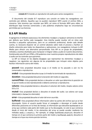 Medios 363 | P á g i n a
</body>
</html>
Listado 8-7: Creando un reproductor de audio para varios navegadores
El documento del Listado 8-7 reproduce una canción en todos los navegadores con
controles por defecto. Aquellos que no pueden reproducir MP3 usarán el archivo OGG, y
viceversa. Solo tenemos que recordar que MP3, así como el formato MP4 para vídeo, se
distribuyen bajo licencias comerciales y solo podemos emplearlos bajo las circunstancias
permitidas por sus licencias.
8.3 API Media
Si agregamos el atributo controls a los elementos <video> y <audio> activamos la interfaz
por defecto que facilita cada navegador. Esta interfaz puede resultar útil en sitios web
sencillos o pequeñas aplicaciones, pero en un ambiente profesional, donde cada detalle
cuenta, es necesario disponer de un control absoluto sobre todo el proceso y facilitar un
diseño coherente para todos los dispositivos y aplicaciones. Los navegadores incluyen la API
Media para ofrecer una alternativa personalizada. Esta API es un grupo de propiedades,
métodos y eventos diseñados para manipular e integrar vídeo y audio en nuestro documentos.
Combinando esta API con HTML y CSS podemos crear nuestros propios reproductores de vídeo
o audio con los controles que queramos.
La API se incluye en los objetos Element que representan los elementos <video> y
<audio>. Las siguientes son algunas de las propiedades que incluyen estos objetos para
facilitar información acerca del medio.
paused—Esta propiedad devuelve true si el medio se ha pausado o aún no ha
comenzado a reproducirse.
ended—Esta propiedad devuelve true si el medio ha terminado de reproducirse.
duration—Esta propiedad devuelve la duración del medio en segundos.
currentTime—Esta propiedad declara o devuelve un valor que determina la posición en
la que el medio se está reproduciendo o debería comenzar a reproducirse.
volume—Esta propiedad declara o devuelve el volumen del medio. Acepta valores entre
0.0 y 1.0.
muted—Esta propiedad declara o devuelve el estado del audio. Los valores son true
(silenciado) o false (no silenciado).
error—Esta propiedad devuelve el valor del error ocurrido.
buffered—Esta propiedad ofrece información sobre las partes del archivo que ya se han
descargado. Como el usuario puede forzar al navegador a descargar el medio desde
diferentes posiciones en la línea de tiempo, la información que devuelve buffered es un
array que contiene cada parte del medio que se ha descargado, no solo la que comienza
desde el inicio del medio. A los elementos del array se puede acceder mediante los
métodos end() y start(). Por ejemplo, el código buffered.start(0) devuelve el
tiempo en el que comienza la primera parte del medio y buffered.end(0) devuelve el
tiempo en el que esa misma porción termina.
 
