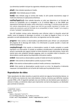 364 | P á g i n a Medios
Los elementos también incluyen los siguientes métodos para manipular el medio.
play()—Este método reproduce el medio.
pause()—Este método pausa el medio.
load()—Este método carga el archivo del medio. Es útil cuando necesitamos cargar el
medio de antemano en aplicaciones dinámicas.
canPlayType(tipo)—Este método devuelve un valor que determina si un formato de
archivo es compatible con el navegador o no. El atributo tipo es un tipo MIME que
representa el formato del medio, como video/mp4 o video/ogg. El método puede devolver
tres valores dependiendo de lo seguro que esté de que puede reproducir el medio: una
cadena de caracteres vacía (el formado no es compatible), el texto "maybe" (a lo mejor) y
el texto "probably" (probablemente).
Esta API también incluye varios elementos para informar sobre la situación actual del
medio, como el progreso al descargar el archivo, si el vídeo ha llegado al final, o si se ha
pausado o se está reproduciendo, entre otros. Los siguientes son los más usados.
progress—Este evento se desencadena periódicamente para ofrecer una actualización
del progreso de la descarga del medio. A la información se puede acceder a través del
atributo buffered.
canplaythrough—Este evento se desencadena cuando el medio completo se puede
reproducir sin interrupción. El estado se establece considerando la velocidad de descarga
actual y asumiendo que seguirá siendo la misma durante el resto del proceso. Existe otro
evento para este propósito llamado canplay, pero no considera toda la situación y se
desencadena cuando apenas hay disponibles unos pocos cuadros.
ended—Este evento se desencadena cuando el medio termina de reproducirse.
pause—Este evento se desencadena cuando se pausa el medio.
play—Este evento se desencadena cuando el medio comienza a reproducirse.
error—Este evento se desencadena cuando ocurre un error. Se despacha al elemento
<source> correspondiente con la fuente del medio que ha producido el error.
Reproductor de vídeo
Todo reproductor de vídeo necesita un panel de control con algunas herramientas básicas. La
API no facilita una manera de crear estos botones o barras, tenemos que definirlas nosotros
usando HTML y CSS. El siguiente ejemplo crea una interfaz con dos botones para reproducir y
silenciar el vídeo, un elemento <div> para representar una barra de progreso y un deslizador
para controlar el volumen.
<!DOCTYPE html>
<html lang="es">
<head>
<meta charset="utf-8">
<title>Reproductor de Video</title>
<link rel="stylesheet" href="reproductor.css">
 