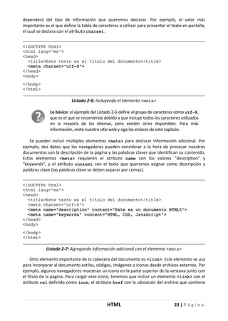 HTML 23 | P á g i n a
dependerá del tipo de información que queremos declarar. Por ejemplo, el valor más
importante es el que define la tabla de caracteres a utilizar para presentar el texto en pantalla,
el cual se declara con el atributo charset.
<!DOCTYPE html>
<html lang="es">
<head>
<title>Este texto es el título del documento</title>
<meta charset="utf-8">
</head>
<body>
</body>
</html>
Listado 2-6: Incluyendo el elemento <meta>
Lo básico: el ejemplo del Listado 2-6 define el grupo de caracteres como utf-8,
que es el que se recomienda debido a que incluye todos los caracteres utilizados
en la mayoría de los idiomas, pero existen otros disponibles. Para más
información, visite nuestro sitio web y siga los enlaces de este capítulo.
Se pueden incluir múltiples elementos <meta> para declarar información adicional. Por
ejemplo, dos datos que los navegadores pueden considerar a la hora de procesar nuestros
documentos son la descripción de la página y las palabras claves que identifican su contenido.
Estos elementos <meta> requieren el atributo name con los valores "description" y
"keywords", y el atributo content con el texto que queremos asignar como descripción y
palabras clave (las palabras clave se deben separar por comas).
<!DOCTYPE html>
<html lang="es">
<head>
<title>Este texto es el título del documento</title>
<meta charset="utf-8">
<meta name="description" content="Este es un documento HTML5">
<meta name="keywords" content="HTML, CSS, JavaScript">
</head>
<body>
</body>
</html>
Listado 2-7: Agregando información adicional con el elemento <meta>
Otro elemento importante de la cabecera del documento es <link>. Este elemento se usa
para incorporar al documento estilos, códigos, imágenes o iconos desde archivos externos. Por
ejemplo, algunos navegadores muestran un icono en la parte superior de la ventana junto con
el título de la página. Para cargar este icono, tenemos que incluir un elemento <link> con el
atributo rel definido como icon, el atributo href con la ubicación del archivo que contiene
 