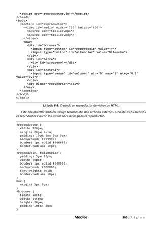 Medios 365 | P á g i n a
<script src="reproductor.js"></script>
</head>
<body>
<section id="reproductor">
<video id="medio" width="720" height="400">
<source src="trailer.mp4">
<source src="trailer.ogg">
</video>
<nav>
<div id="botones">
<input type="button" id="reproducir" value=">">
<input type="button" id="silenciar" value="Silencio">
</div>
<div id="barra">
<div id="progreso"></div>
</div>
<div id="control">
<input type="range" id="volumen" min="0" max="1" step="0.1"
value="0.6">
</div>
<div class="recuperar"></div>
</nav>
</section>
</body>
</html>
Listado 8-8: Creando un reproductor de vídeo con HTML
Este documento también incluye recursos de dos archivos externos. Uno de estos archivos
es reproductor.css con los estilos necesarios para el reproductor.
#reproductor {
width: 720px;
margin: 20px auto;
padding: 10px 5px 5px 5px;
background: #999999;
border: 1px solid #666666;
border-radius: 10px;
}
#reproducir, #silenciar {
padding: 5px 10px;
width: 70px;
border: 1px solid #000000;
background: #DDDDDD;
font-weight: bold;
border-radius: 10px;
}
nav {
margin: 5px 0px;
}
#botones {
float: left;
width: 145px;
height: 20px;
padding-left: 5px;
}
 