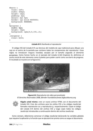 366 | P á g i n a Medios
#barra {
float: left;
width: 400px;
height: 16px;
padding: 2px;
margin: 2px 5px;
border: 1px solid #CCCCCC;
background: #EEEEEE;
}
#progreso {
width: 0px;
height: 16px;
background: rgba(0,0,150,.2);
}
.recuperar {
clear: both;
}
Listado 8-9: Diseñando el reproductor
El código CSS del Listado 8-9 usa técnicas del modelo de caja tradicional para dibujar una
caja en el centro de la pantalla que contiene todos los componentes del reproductor. Estas
reglas no introducen ninguna novedad, excepto por el tamaño asignado al elemento
progreso. Como hemos hecho en el ejemplo del Listado 6-163 (Capítulo 6), definimos el
ancho inicial de este elemento como 0 píxeles para poder usarlo como una barra de progreso.
El resultado se muestra en la Figura 8-2.
Figura 8-2: Reproductor de vídeo personalizado
© Derechos Reservados 2008, Blender Foundation/www.bigbuckbunny.org
Hágalo usted mismo: cree un nuevo archivo HTML con el documento del
Listado 8-8. Cree dos archivos para los estilos CSS y los códigos JavaScript
llamados reproductor.css y reproductor.js, respectivamente. Copie el código
del Listado 8-9 dentro del archivo CSS y luego copie todos los códigos
JavaScript introducidos a continuación dentro del archivo JavaScript.
Como siempre, deberíamos comenzar el código JavaScript declarando las variables globales
que requiere la aplicación y la función que se ejecutará tan pronto como se cargue el documento.
 