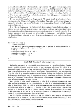 368 | P á g i n a Medios
comenzado a reproducirse, pulsar este botón reproducirá el vídeo, pero el vídeo se pausará si
ya se está reproduciendo. Para determinar esta condición, el código detecta el estado del
medio leyendo las propiedades paused y ended. Esto lo realiza la instrucción if en la primera
línea de la función. Si los valores de las propiedades paused y ended son false, significa que
el vídeo se está reproduciendo y, por lo tanto, se ejecuta el método pause() para pausarlo y
el título del botón cambia a ">".
En esta oportunidad, aplicamos el operador ! (NO lógico) a cada propiedad para lograr
nuestro propósito. Si las propiedades devuelven false, el operador cambia el valor a true. La
instrucción if se debe leer como "si el medio no se ha pausado y el medio no ha finalizado,
entonces hacer esto ".
Si el vídeo se ha pausado o se ha terminado de reproducir, la condición es false y el
método play() se ejecuta para comenzar a reproducir o continuar reproduciendo el vídeo.
En este caso, también realizamos una tarea importante que es la de iniciar la ejecución de la
función estado() cada segundo con el método setInterval() del objeto Window
(ver Capítulo 6) para actualizar la barra de progreso. La siguiente es la implementación de
esta función.
function estado() {
if (!medio.ended) {
var largo = parseInt(medio.currentTime * maximo / medio.duration);
progreso.style.width = largo + "px";
} else {
progreso.style.width = "0px";
reproducir.value = ">";
clearInterval(bucle);
}
}
Listado 8-12: Actualizando la barra de progreso
La función estado() se ejecuta cada segundo mientras se reproduce el vídeo. En esta
función también tenemos una instrucción if para controlar el estado del vídeo. Si la
propiedad ended devuelve false, calculamos la longitud que debería tener la barra de
progreso en píxeles y declaramos el nuevo tamaño para el elemento <div> que la representa.
Pero si el valor de la propiedad ended es true (lo cual significa que el vídeo ha finalizado),
declaramos el tamaño de la barra de progreso nuevamente a 0 píxeles, cambiamos el texto del
botón a ">" (reproducir) y cancelamos el bucle con el método clearInterval(). Después de
esto, la función estado() ya no se ejecuta.
Para calcular el valor actual, necesitamos el valor de la propiedad currentTime para
saber qué parte del vídeo se está reproduciendo, el valor de la propiedad duration para
saber la duración del vídeo y el valor de la variable maximo para obtener el tamaño máximo
permitido para la barra de progreso. La fórmula es una regla de tres simple. Tenemos que
multiplicar el tiempo actual por el tamaño máximo y dividir el resultado por la duración
(tiempo-actual × maximo / duración). El resultado es el nuevo tamaño en píxeles del
elemento <div> que representa la barra de progreso.
La función que responde al evento click del elemento reproducir (el botón de
reproducir) ya se ha creado, por lo que es hora de hacer lo mismo para el evento click de la
barra de progreso. A este método lo llamamos mover().
 