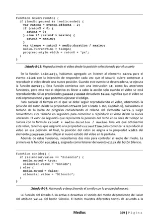 Medios 369 | P á g i n a
function mover(evento) {
if (!medio.paused && !medio.ended) {
var ratonX = evento.offsetX - 2;
if (ratonX < 0) {
ratonX = 0;
} else if (ratonX > maximo) {
ratonX = maximo;
}
var tiempo = ratonX * medio.duration / maximo;
medio.currentTime = tiempo;
progreso.style.width = ratonX + "px";
}
}
Listado 8-13: Reproduciendo el vídeo desde la posición seleccionada por el usuario
En la función iniciar(), habíamos agregado un listener al elemento barra para el
evento click con la intención de responder cada vez que el usuario quiere comenzar a
reproducir el vídeo desde una nueva posición. Cuando este evento se desencadena, se ejecuta
la función mover(). Esta función comienza con una instrucción if, como las anteriores
funciones, pero esta vez el objetivo es llevar a cabo la acción solo cuando el vídeo se está
reproduciendo. Si las propiedades paused y ended devuelven false, significa que el vídeo se
está reproduciendo y que podemos ejecutar el código.
Para calcular el tiempo en el que se debe seguir reproduciendo el vídeo, obtenemos la
posición del ratón desde la propiedad offsetX (ver Listado 6-163, Capítulo 6), calculamos el
tamaño de la barra de progreso considerando el relleno del elemento barra y luego
convertimos este tamaño en segundos para comenzar a reproducir el vídeo desde la nueva
ubicación. El valor en segundos que representa la posición del ratón en la línea de tiempo se
calcula con la fórmula ratonX × medio.duration / maximo. Una vez que obtenemos
este valor, tenemos que asignarlo a la propiedad currentTime para comenzar a reproducir el
vídeo en esa posición. Al final, la posición del ratón se asigna a la propiedad width del
elemento progreso para reflejar el nuevo estado del vídeo en la pantalla.
Además de estas funciones, necesitamos dos más para controlar el audio del medio. La
primera es la función sonido(), asignada como listener del evento click del botón Silencio.
function sonido() {
if (silenciar.value == "Silencio") {
medio.muted = true;
silenciar.value = "Sonido";
} else {
medio.muted = false;
silenciar.value = "Silencio";
}
}
Listado 8-14: Activando y desactivando el sonido con la propiedad muted
La función del Listado 8-14 activa o desactiva el sonido del medio dependiendo del valor
del atributo value del botón Silencio. El botón muestra diferentes textos de acuerdo a la
 