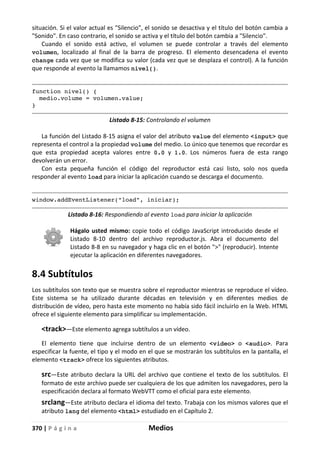 370 | P á g i n a Medios
situación. Si el valor actual es "Silencio", el sonido se desactiva y el título del botón cambia a
"Sonido". En caso contrario, el sonido se activa y el título del botón cambia a "Silencio".
Cuando el sonido está activo, el volumen se puede controlar a través del elemento
volumen, localizado al final de la barra de progreso. El elemento desencadena el evento
change cada vez que se modifica su valor (cada vez que se desplaza el control). A la función
que responde al evento la llamamos nivel().
function nivel() {
medio.volume = volumen.value;
}
Listado 8-15: Controlando el volumen
La función del Listado 8-15 asigna el valor del atributo value del elemento <input> que
representa el control a la propiedad volume del medio. Lo único que tenemos que recordar es
que esta propiedad acepta valores entre 0.0 y 1.0. Los números fuera de esta rango
devolverán un error.
Con esta pequeña función el código del reproductor está casi listo, solo nos queda
responder al evento load para iniciar la aplicación cuando se descarga el documento.
window.addEventListener("load", iniciar);
Listado 8-16: Respondiendo al evento load para iniciar la aplicación
Hágalo usted mismo: copie todo el código JavaScript introducido desde el
Listado 8-10 dentro del archivo reproductor.js. Abra el documento del
Listado 8-8 en su navegador y haga clic en el botón ">" (reproducir). Intente
ejecutar la aplicación en diferentes navegadores.
8.4 Subtítulos
Los subtítulos son texto que se muestra sobre el reproductor mientras se reproduce el vídeo.
Este sistema se ha utilizado durante décadas en televisión y en diferentes medios de
distribución de vídeo, pero hasta este momento no había sido fácil incluirlo en la Web. HTML
ofrece el siguiente elemento para simplificar su implementación.
<track>—Este elemento agrega subtítulos a un vídeo.
El elemento tiene que incluirse dentro de un elemento <video> o <audio>. Para
especificar la fuente, el tipo y el modo en el que se mostrarán los subtítulos en la pantalla, el
elemento <track> ofrece los siguientes atributos.
src—Este atributo declara la URL del archivo que contiene el texto de los subtítulos. El
formato de este archivo puede ser cualquiera de los que admiten los navegadores, pero la
especificación declara al formato WebVTT como el oficial para este elemento.
srclang—Este atributo declara el idioma del texto. Trabaja con los mismos valores que el
atributo lang del elemento <html> estudiado en el Capítulo 2.
 