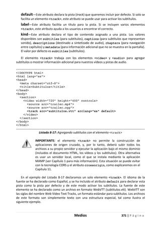 Medios 371 | P á g i n a
default—Este atributo declara la pista (track) que queremos incluir por defecto. Si solo se
facilita un elemento <track>, este atributo se puede usar para activar los subtítulos.
label—Este atributo facilita un título para la pista. Si se incluyen varios elementos
<track>, este atributo ayuda a los usuarios a encontrar el correcto.
kind—Este atributo declara el tipo de contenido asignado a una pista. Los valores
disponibles son subtitles (para subtítulos), captions (para subtítulos que representan
sonido), descriptions (destinado a sintetizado de audio), chapters (para navegación
entre capítulos) y metadata (para información adicional que no se muestra en la pantalla).
El valor por defecto es subtitles (subtítulos).
El elemento <track> trabaja con los elementos <video> y <audio> para agregar
subtítulos o mostrar información adicional para nuestros vídeos y pistas de audio.
<!DOCTYPE html>
<html lang="es">
<head>
<meta charset="utf-8">
<title>Subtítulos</title>
</head>
<body>
<section>
<video width="720" height="400" controls>
<source src="trailer.mp4">
<source src="trailer.ogg">
<track src="subtitulos.vtt" srclang="es" default>
</video>
</section>
</body>
</html>
Listado 8-17: Agregando subtítulos con el elemento <track>
IMPORTANTE: el elemento <track> no permite la construcción de
aplicaciones de origen cruzado, y, por lo tanto, deberá subir todos los
archivos a su propio servidor y ejecutar la aplicación bajo el mismo dominio
(incluidos el documento HTML, los vídeos y los subtítulos). Otra alternativa
es usar un servidor local, como el que se instala mediante la aplicación
MAMP (ver Capítulo 1 para más información). Esta situación se puede evitar
con la tecnología CORS y el atributo crossorigin, como explicaremos en el
Capítulo 11.
En el ejemplo del Listado 8-17 declaramos un solo elemento <track>. El idioma de la
fuente se ha declarado como Español, y se ha incluido el atributo default para declarar esta
pista como la pista por defecto y de este modo activar los subtítulos. La fuente de este
elemento se ha declarado como un archivo en formato WebVTT (subtitulos.vtt). WebVTT son
las siglas del nombre Web Video Text Tracks, un formato estándar para subtítulos. Los archivos
de este formato son simplemente texto con una estructura especial, tal como ilustra el
siguiente ejemplo.
 