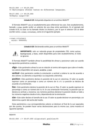 Medios 373 | P á g i n a
00:22.000 --> 00:25.000
<v Martin>para ofrecer textos en diferentes lenguajes.
00:27.000 --> 00:30.000
<b>Hasta luego!</b>
Listado 8-19: Incluyendo etiquetas en un archivo WebVTT
El formato WebVTT usa un seudoelemento para referenciar las cues. Este seudoelemento,
llamado ::cue, puede recibir un selector de una clase entre paréntesis. En el ejemplo del
Listado 8-19, la clase se ha llamado titulos (<c.titulos>), por lo que el selector CSS se debe
escribir como ::cue(.titulos), como en el siguiente ejemplo.
::cue(.titulos){
color: #990000;
}
Listado 8-20: Declarando estilos para un archivo WebVTT
IMPORTANTE: solo un reducido grupo de propiedades CSS, como color,
background, y font, están disponibles para este seudoelemento; el resto
se ignoran.
El formato WebVTT también ofrece la posibilidad de alinear y posicionar cada cue usando
los siguientes parámetros y valores.
align—Este parámetro alinea la cue en relación al centro del espacio que cubre el medio.
Los valores disponibles son start, middle, y end.
vertical—Este parámetro cambia la orientación a vertical y ordena la cue de acuerdo a
dos valores: rl (derecha a izquierda) o lr (izquierda a derecha).
position—Este parámetro declara la posición de la cue en columnas. El valor se puede
expresar como un porcentaje o como un número de 0 a 9. La posición se declara de
acuerdo a la orientación.
line—Este parámetro declara la posición de la cue en filas. El valor se puede expresar en
porcentaje o como un número de 0 a 9. En una orientación horizontal, la posición que se
declara es vertical, y viceversa. Los números positivos declaran la posición desde un lado y
los números negativos desde el otro, dependiendo de la orientación.
size—Este valor declara el tamaño de la cue. El valor se puede declarar en porcentaje y se
determina a partir del ancho del medio.
Estos parámetros y sus correspondientes valores se declaran al final de la cue separados
por dos puntos. Se pueden hacer varias declaraciones para la misma cue, como muestra el
siguiente ejemplo.
WEBVTT
00:02.000 --> 00:07.000 align:start position:5%
 