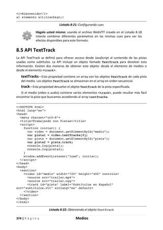 374 | P á g i n a Medios
<i>Bienvenido</i>
al elemento <track>!
Listado 8-21: Configurando cues
Hágalo usted mismo: usando el archivo WebVTT creado en el Listado 8-18
intente combinar diferentes parámetros en las mismas cues para ver los
efectos disponibles para este formato.
8.5 API TextTrack
La API TextTrack se definió para ofrecer acceso desde JavaScript al contenido de las pistas
usadas como subtítulos. La API incluye un objeto llamado TextTrack para devolver esta
información. Existen dos maneras de obtener este objeto: desde el elemento de medios o
desde el elemento <track>.
textTracks—Esta propiedad contiene un array con los objetos TextTrack de cada pista
del medio. Los objetos TextTrack se almacenan en el array en orden secuencial.
track—Esta propiedad devuelve el objeto TextTrack de la pista especificada.
Si el medio (vídeo o audio) contiene varios elementos <track>, puede resultar más fácil
encontrar la pista que buscamos accediendo al array textTracks.
<!DOCTYPE html>
<html lang="es">
<head>
<meta charset="utf-8">
<title>Trabajando con Pistas</title>
<script>
function iniciar() {
var video = document.getElementById("medio");
var pista1 = video.textTracks[0];
var pista = document.getElementById("pista");
var pista2 = pista.track;
console.log(pista1);
console.log(pista2);
}
window.addEventListener("load", iniciar);
</script>
</head>
<body>
<section>
<video id="medio" width="720" height="400" controls>
<source src="trailer.mp4">
<source src="trailer.ogg">
<track id="pista" label="Subtítulos en Español"
src="subtitulos.vtt" srclang="es" default>
</video>
</section>
</body>
</html>
Listado 8-22: Obteniendo el objeto TextTrack
 