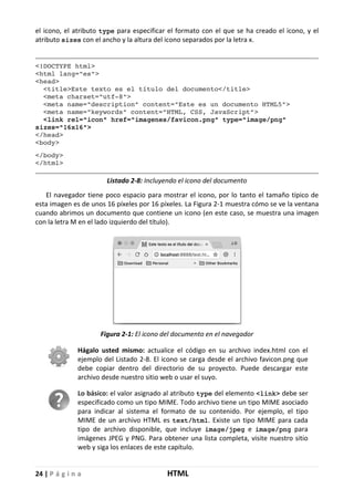 24 | P á g i n a HTML
el icono, el atributo type para especificar el formato con el que se ha creado el icono, y el
atributo sizes con el ancho y la altura del icono separados por la letra x.
<!DOCTYPE html>
<html lang="es">
<head>
<title>Este texto es el título del documento</title>
<meta charset="utf-8">
<meta name="description" content="Este es un documento HTML5">
<meta name="keywords" content="HTML, CSS, JavaScript">
<link rel="icon" href="imagenes/favicon.png" type="image/png"
sizes="16x16">
</head>
<body>
</body>
</html>
Listado 2-8: Incluyendo el icono del documento
El navegador tiene poco espacio para mostrar el icono, por lo tanto el tamaño típico de
esta imagen es de unos 16 píxeles por 16 píxeles. La Figura 2-1 muestra cómo se ve la ventana
cuando abrimos un documento que contiene un icono (en este caso, se muestra una imagen
con la letra M en el lado izquierdo del título).
Figura 2-1: El icono del documento en el navegador
Hágalo usted mismo: actualice el código en su archivo index.html con el
ejemplo del Listado 2-8. El icono se carga desde el archivo favicon.png que
debe copiar dentro del directorio de su proyecto. Puede descargar este
archivo desde nuestro sitio web o usar el suyo.
Lo básico: el valor asignado al atributo type del elemento <link> debe ser
especificado como un tipo MIME. Todo archivo tiene un tipo MIME asociado
para indicar al sistema el formato de su contenido. Por ejemplo, el tipo
MIME de un archivo HTML es text/html. Existe un tipo MIME para cada
tipo de archivo disponible, que incluye image/jpeg e image/png para
imágenes JPEG y PNG. Para obtener una lista completa, visite nuestro sitio
web y siga los enlaces de este capítulo.
 