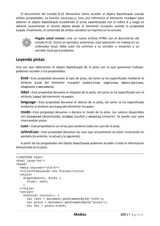 Medios 375 | P á g i n a
El documento del Listado 8-22 demuestra cómo acceder al objeto TextTrack usando
ambas propiedades. La función iniciar() crea una referencia al elemento <video> para
obtener el objeto TextTrack accediendo al array textTracks con el índice 0 y luego se
obtiene nuevamente el mismo objeto desde el elemento <track> usando la propiedad
track. Finalmente, el contenido de ambas variables se imprime en la consola.
Hágalo usted mismo: cree un nuevo archivo HTML con el documento del
Listado 8-22. Como en ejemplos anteriores, esta aplicación no trabaja en un
ordenador local; debe subir los archivos a su servidor o moverlos a un
servidor local para probarlos.
Leyendo pistas
Una vez que obtenemos el objeto TextTrack de la pista con la que queremos trabajar,
podemos acceder a sus propiedades.
kind—Esta propiedad devuelve el tipo de pista, tal como se ha especificado mediante el
atributo kind del elemento <track> (subtitles, captions, descriptions,
chapters o metadata).
label—Esta propiedad devuelve la etiqueta de la pista, tal como se ha especificado con el
atributo label del elemento <track>.
language—Esta propiedad devuelve el idioma de la pista, tal como se ha especificado
mediante el atributo srclang del elemento <track>.
mode—Esta propiedad devuelve o declara el modo de la pista. Los valores disponibles
son disabled (desactivada), hidden (oculta) y showing (mostrar). Se puede usar para
intercambiar pistas.
cues—Esta propiedad es un array que contiene todas las cues de la pista.
activeCues—Esta propiedad devuelve las cues que actualmente se están mostrando en
pantalla (la anterior, la actual y la siguiente).
A partir de las propiedades del objeto TextTrack podemos acceder a toda la información
almacenada en la pista.
<!DOCTYPE html>
<html lang="es">
<head>
<meta charset="utf-8">
<title>Trabajando con Pistas</title>
<style>
#reproductor, #info {
float: left;
}
</style>
<script>
function iniciar() {
var info = document.getElementById("info");
var pista = document.getElementById("pista");
var obj = pista.track;
 
