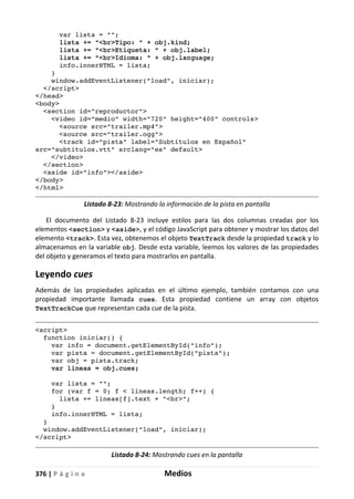 376 | P á g i n a Medios
var lista = "";
lista += "<br>Tipo: " + obj.kind;
lista += "<br>Etiqueta: " + obj.label;
lista += "<br>Idioma: " + obj.language;
info.innerHTML = lista;
}
window.addEventListener("load", iniciar);
</script>
</head>
<body>
<section id="reproductor">
<video id="medio" width="720" height="400" controls>
<source src="trailer.mp4">
<source src="trailer.ogg">
<track id="pista" label="Subtítulos en Español"
src="subtitulos.vtt" srclang="es" default>
</video>
</section>
<aside id="info"></aside>
</body>
</html>
Listado 8-23: Mostrando la información de la pista en pantalla
El documento del Listado 8-23 incluye estilos para las dos columnas creadas por los
elementos <section> y <aside>, y el código JavaScript para obtener y mostrar los datos del
elemento <track>. Esta vez, obtenemos el objeto TextTrack desde la propiedad track y lo
almacenamos en la variable obj. Desde esta variable, leemos los valores de las propiedades
del objeto y generamos el texto para mostrarlos en pantalla.
Leyendo cues
Además de las propiedades aplicadas en el último ejemplo, también contamos con una
propiedad importante llamada cues. Esta propiedad contiene un array con objetos
TextTrackCue que representan cada cue de la pista.
<script>
function iniciar() {
var info = document.getElementById("info");
var pista = document.getElementById("pista");
var obj = pista.track;
var lineas = obj.cues;
var lista = "";
for (var f = 0; f < lineas.length; f++) {
lista += lineas[f].text + "<br>";
}
info.innerHTML = lista;
}
window.addEventListener("load", iniciar);
</script>
Listado 8-24: Mostrando cues en la pantalla
 