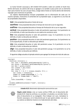 Medios 377 | P á g i n a
La nueva función iniciar() del Listado 8-24 accede a cada cue usando un bucle for.
Dentro del bucle, los valores del array se agregan a la variable lista junto con un elemento
<br> para mostrar las cues una por línea, y luego todo el texto se inserta dentro del elemento
<aside> para mostrarse en pantalla.
Los objetos TextTrackCue incluyen propiedades con la información de cada cue. En
nuestro ejemplo, mostramos el contenido de la propiedad text. La siguiente es una lista de
las propiedades disponibles.
text—Esta propiedad devuelve el texto de la cue.
startTime—Esta propiedad devuelve el tiempo de inicio de la cue en segundos.
endTime—Esta propiedad devuelve el tiempo de finalización de la cue en segundos.
vertical—Esta propiedad devuelve el valor del parámetro vertical. Si el parámetro no
se ha definido, el valor que devuelve es una cadena de caracteres vacía.
line—Esta propiedad devuelve el valor del parámetro line. Si el parámetro no se ha
definido, el valor se devuelve por defecto.
position—Esta propiedad devuelve el valor del parámetro position. Si el parámetro no
se ha especificado, el valor se devuelve por defecto.
size—Esta propiedad devuelve el valor del parámetro size. Si el parámetro no se ha
definido, el valor se devuelve por defecto.
align—Esta propiedad devuelve el valor del parámetro align. Si el parámetro no se ha
definido, el valor se devuelve por defecto.
El siguiente código actualiza el ejemplo anterior para agregar los tiempos de inicio de cada cue.
<script>
function iniciar() {
var info = document.getElementById("info");
var pista = document.getElementById("pista");
var obj = pista.track;
var lineas = obj.cues;
var lista = "";
for (var f = 0; f < lineas.length; f++) {
var linea = lineas[f];
lista += linea.startTime + " - ";
lista += linea.text + "<br>";
}
info.innerHTML = lista;
}
window.addEventListener("load", iniciar);
</script>
Listado 8-25: Mostrando información acerca de las cues
Hágalo usted mismo: cree un nuevo archivo HTML con el documento del
Listado 8-23. Suba los archivos a su servidor o muévalos a su servidor local y
abra el documento en su navegador. Para trabajar con cues, reemplace la
función iniciar() en el documento por la que quiere probar. Las cues y
sus valores se deberían mostrar en el lado derecho del vídeo.
 