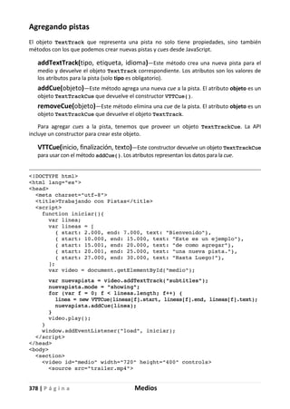 378 | P á g i n a Medios
Agregando pistas
El objeto TextTrack que representa una pista no solo tiene propiedades, sino también
métodos con los que podemos crear nuevas pistas y cues desde JavaScript.
addTextTrack(tipo, etiqueta, idioma)—Este método crea una nueva pista para el
medio y devuelve el objeto TextTrack correspondiente. Los atributos son los valores de
los atributos para la pista (solo tipo es obligatorio).
addCue(objeto)—Este método agrega una nueva cue a la pista. El atributo objeto es un
objeto TextTrackCue que devuelve el constructor VTTCue().
removeCue(objeto)—Este método elimina una cue de la pista. El atributo objeto es un
objeto TextTrackCue que devuelve el objeto TextTrack.
Para agregar cues a la pista, tenemos que proveer un objeto TextTrackCue. La API
incluye un constructor para crear este objeto.
VTTCue(inicio, finalización, texto)—Este constructor devuelve un objeto TextTrackCue
para usar con el método addCue(). Los atributos representan los datos para la cue.
<!DOCTYPE html>
<html lang="es">
<head>
<meta charset="utf-8">
<title>Trabajando con Pistas</title>
<script>
function iniciar(){
var linea;
var lineas = [
{ start: 2.000, end: 7.000, text: "Bienvenido"},
{ start: 10.000, end: 15.000, text: "Este es un ejemplo"},
{ start: 15.001, end: 20.000, text: "de como agregar"},
{ start: 20.001, end: 25.000, text: "una nueva pista."},
{ start: 27.000, end: 30.000, text: "Hasta Luego!"},
];
var video = document.getElementById("medio");
var nuevapista = video.addTextTrack("subtitles");
nuevapista.mode = "showing";
for (var f = 0; f < lineas.length; f++) {
linea = new VTTCue(lineas[f].start, lineas[f].end, lineas[f].text);
nuevapista.addCue(linea);
}
video.play();
}
window.addEventListener("load", iniciar);
</script>
</head>
<body>
<section>
<video id="medio" width="720" height="400" controls>
<source src="trailer.mp4">
 