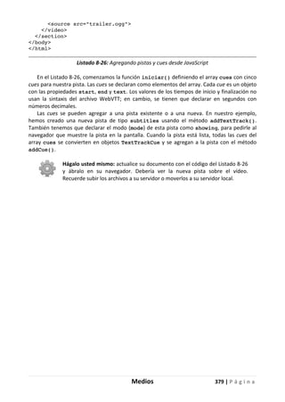 Medios 379 | P á g i n a
<source src="trailer.ogg">
</video>
</section>
</body>
</html>
Listado 8-26: Agregando pistas y cues desde JavaScript
En el Listado 8-26, comenzamos la función iniciar() definiendo el array cues con cinco
cues para nuestra pista. Las cues se declaran como elementos del array. Cada cue es un objeto
con las propiedades start, end y text. Los valores de los tiempos de inicio y finalización no
usan la sintaxis del archivo WebVTT; en cambio, se tienen que declarar en segundos con
números decimales.
Las cues se pueden agregar a una pista existente o a una nueva. En nuestro ejemplo,
hemos creado una nueva pista de tipo subtitles usando el método addTextTrack().
También tenemos que declarar el modo (mode) de esta pista como showing, para pedirle al
navegador que muestre la pista en la pantalla. Cuando la pista está lista, todas las cues del
array cues se convierten en objetos TextTrackCue y se agregan a la pista con el método
addCue().
Hágalo usted mismo: actualice su documento con el código del Listado 8-26
y ábralo en su navegador. Debería ver la nueva pista sobre el vídeo.
Recuerde subir los archivos a su servidor o moverlos a su servidor local.
 