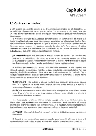 API Stream 381 | P á g i n a
Capítulo 9
API Stream
9.1 Capturando medios
La API Stream nos permite acceder a las transmisiones de medios en el dispositivo. Las
transmisiones más comunes son las que se realizan con la cámara y el micrófono, pero esta
API se ha definido para facilitar acceso a cualquier otra fuente que produce transmisiones de
vídeo o audio.
La API define el objeto MediaStream para referenciar las transmisiones de medios y el
objeto LocalMediaStream para transmisiones generadas por dispositivos locales. Estos
objetos tienen una entrada representada por el dispositivo y una salida representada por
elementos como <video> y <audio>, además de otras API. Para obtener el objeto
LocalMediaStream que representa una transmisión, la API incluye un objeto llamado
MediaDevices que, entre otros, incluye el siguiente método.
getUserMedia(restricciones)—Este método solicita el permiso del usuario para
acceder a la transmisión del vídeo o audio y en respuesta genera un objeto
LocalMediaStream que representa la transmisión. El atributo restricciones es un objeto
con dos propiedades video y audio que indican el tipo de medio a capturar.
El método getUserMedia() realiza una operación asíncrona, lo que significa que
intentará acceder a la transmisión mientras se sigue ejecutando el resto del código. Para este
propósito, el método devuelve un objeto Promise con el que informar del resultado. Este es
un objeto específicamente diseñado para controlar operaciones asíncronas. El objeto incluye
dos métodos con los que procesar la respuesta.
then(función)—Este método se ejecuta mediante una operación asíncrona en caso de
éxito. Si la operación se realiza correctamente, se llama a este método y se ejecuta la
función especificada por el atributo.
catch(función)—Este método se ejecuta mediante una operación asíncrona en caso de
error. Si se produce un error en la operación, se llama a este método y se ejecuta la
función especificada por el atributo.
Cuando se accede a una transmisión, el método then() envía a la función la referencia del
objeto LocalMediaStream que representa la transmisión. Para mostrarla al usuario,
tenemos que asignar este objeto a un elemento <video> o <audio>. Para este propósito, los
objetos Element que representan estos elementos incluyen la siguiente propiedad.
srcObject—Esta propiedad declara o devuelve el objeto MediaStream que representa la
transmisión.
El dispositivo más común al que podemos acceder para transmitir vídeo es la cámara. El
siguiente ejemplo ilustra cómo acceder a la cámara y mostrar la transmisión en la pantalla.
 