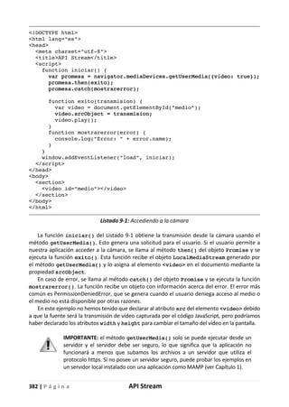 382 | P á g i n a API Stream
<!DOCTYPE html>
<html lang="es">
<head>
<meta charset="utf-8">
<title>API Stream</title>
<script>
function iniciar() {
var promesa = navigator.mediaDevices.getUserMedia({video: true});
promesa.then(exito);
promesa.catch(mostrarerror);
function exito(transmision) {
var video = document.getElementById("medio");
video.srcObject = transmision;
video.play();
}
function mostrarerror(error) {
console.log("Error: " + error.name);
}
}
window.addEventListener("load", iniciar);
</script>
</head>
<body>
<section>
<video id="medio"></video>
</section>
</body>
</html>
Listado 9-1: Accediendo a la cámara
La función iniciar() del Listado 9-1 obtiene la transmisión desde la cámara usando el
método getUserMedia(). Esto genera una solicitud para el usuario. Si el usuario permite a
nuestra aplicación acceder a la cámara, se llama al método then() del objeto Promise y se
ejecuta la función exito(). Esta función recibe el objeto LocalMediaStream generado por
el método getUserMedia() y lo asigna al elemento <video> en el documento mediante la
propiedad srcObject.
En caso de error, se llama al método catch() del objeto Promise y se ejecuta la función
mostrarerror(). La función recibe un objeto con información acerca del error. El error más
común es PermissionDeniedError, que se genera cuando el usuario deniega acceso al medio o
el medio no está disponible por otras razones.
En este ejemplo no hemos tenido que declarar al atributo src del elemento <video> debido
a que la fuente será la transmisión de vídeo capturada por el código JavaScript, pero podríamos
haber declarado los atributos width y height para cambiar el tamaño del vídeo en la pantalla.
IMPORTANTE: el método getUserMedia() solo se puede ejecutar desde un
servidor y el servidor debe ser seguro, lo que significa que la aplicación no
funcionará a menos que subamos los archivos a un servidor que utiliza el
protocolo https. Si no posee un servidor seguro, puede probar los ejemplos en
un servidor local instalado con una aplicación como MAMP (ver Capítulo 1).
 