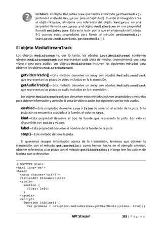 API Stream 383 | P á g i n a
Lo básico: el objeto MediaDevices que facilita el método getUserMedia()
pertenece al objeto Navigator (vea el Capítulo 6). Cuando el navegador crea
el objeto Window, almacena una referencia del objeto Navigator en una
propiedad llamada navigator y el objeto MediaDevices en una propiedad
llamada mediaDevices. Esta es la razón por la que en el ejemplo del Listado
9-1 usamos estas propiedades para llamar al método getUserMedia()
(navigator.mediaDevices.getUserMedia()).
El objeto MediaStreamTrack
Los objetos MediaStream (y, por lo tanto, los objetos LocalMediaStream) contienen
objetos MediaStreamTrack que representan cada pista de medios (normalmente una para
vídeo y otra para audio). Los objetos MediaStream incluyen los siguientes métodos para
obtener los objetos MediaStreamTrack.
getVideoTracks()—Este método devuelve un array con objetos MediaStreamTrack
que representan las pistas de vídeo incluidas en la transmisión.
getAudioTracks()—Este método devuelve un array con objetos MediaStreamTrack
que representan las pistas de audio incluidas en la transmisión.
Los objetos MediaStreamTrack que devuelven estos métodos incluyen propiedades y méto-dos
para obtener información y controlar la pista de vídeo o audio. Los siguientes son los más usados.
enabled—Esta propiedad devuelve true o false de acuerdo al estado de la pista. Si la
pista aún se encuentra asociada a la fuente, el valor es true.
kind—Esta propiedad devuelve el tipo de fuente que representa la pista. Los valores
disponibles son audio y video.
label—Esta propiedad devuelve el nombre de la fuente de la pista.
stop()—Este método detiene la pista.
Si queremos recoger información acerca de la transmisión, tenemos que obtener la
transmisión con el método getUserMedia() como hemos hecho en el ejemplo anterior,
obtener referencias a las pistas con el método getVideoTracks() y luego leer los valores de
la pista que se devuelve.
<!DOCTYPE html>
<html lang="es">
<head>
<meta charset="utf-8">
<title>API Stream</title>
<style>
section {
float: left;
}
</style>
<script>
function iniciar() {
var promesa = navigator.mediaDevices.getUserMedia({video: true});
 