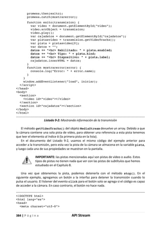 384 | P á g i n a API Stream
promesa.then(exito);
promesa.catch(mostrarerror);
function exito(transmision) {
var video = document.getElementById("video");
video.srcObject = transmision;
video.play();
var cajadatos = document.getElementById("cajadatos");
var pistasvideo = transmision.getVideoTracks();
var pista = pistasvideo[0];
var datos = "";
datos += "<br> Habilitado: " + pista.enabled;
datos += "<br> Tipo: " + pista.kind;
datos += "<br> Dispositivo: " + pista.label;
cajadatos.innerHTML = datos;
}
function mostrarerror(error) {
console.log("Error: " + error.name);
}
}
window.addEventListener("load", iniciar);
</script>
</head>
<body>
<section>
<video id="video"></video>
</section>
<section id="cajadatos"></section>
</body>
</html>
Listado 9-2: Mostrando información de la transmisión
El método getVideoTracks() del objeto MediaStream devuelve un array. Debido a que
la cámara contiene una sola pista de vídeo, para obtener una referencia a esta pista tenemos
que leer el elemento al índice 0 (la primera pista en la lista).
En el documento del Listado 9-2, usamos el mismo código del ejemplo anterior para
acceder a la transmisión, pero esta vez la pista de la cámara se almacena en la variable pista,
y luego cada una de sus propiedades se muestran en la pantalla.
IMPORTANTE: las pistas mencionadas aquí son pistas de vídeo o audio. Estos
tipos de pistas no tienen nada que ver con las pistas de subtítulos que hemos
estudiado en el Capítulo 8.
Una vez que obtenemos la pista, podemos detenerla con el método stop(). En el
siguiente ejemplo, agregamos un botón a la interfaz para detener la transmisión cuando lo
pulsa el usuario. El listener del evento click para el botón solo se agrega si el código es capaz
de acceder a la cámara. En caso contrario, el botón no hace nada.
<!DOCTYPE html>
<html lang="es">
<head>
<meta charset="utf-8">
 