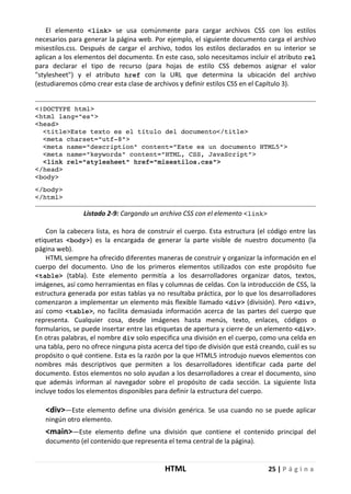 HTML 25 | P á g i n a
El elemento <link> se usa comúnmente para cargar archivos CSS con los estilos
necesarios para generar la página web. Por ejemplo, el siguiente documento carga el archivo
misestilos.css. Después de cargar el archivo, todos los estilos declarados en su interior se
aplican a los elementos del documento. En este caso, solo necesitamos incluir el atributo rel
para declarar el tipo de recurso (para hojas de estilo CSS debemos asignar el valor
"stylesheet") y el atributo href con la URL que determina la ubicación del archivo
(estudiaremos cómo crear esta clase de archivos y definir estilos CSS en el Capítulo 3).
<!DOCTYPE html>
<html lang="es">
<head>
<title>Este texto es el título del documento</title>
<meta charset="utf-8">
<meta name="description" content="Este es un documento HTML5">
<meta name="keywords" content="HTML, CSS, JavaScript">
<link rel="stylesheet" href="misestilos.css">
</head>
<body>
</body>
</html>
Listado 2-9: Cargando un archivo CSS con el elemento <link>
Con la cabecera lista, es hora de construir el cuerpo. Esta estructura (el código entre las
etiquetas <body>) es la encargada de generar la parte visible de nuestro documento (la
página web).
HTML siempre ha ofrecido diferentes maneras de construir y organizar la información en el
cuerpo del documento. Uno de los primeros elementos utilizados con este propósito fue
<table> (tabla). Este elemento permitía a los desarrolladores organizar datos, textos,
imágenes, así como herramientas en filas y columnas de celdas. Con la introducción de CSS, la
estructura generada por estas tablas ya no resultaba práctica, por lo que los desarrolladores
comenzaron a implementar un elemento más flexible llamado <div> (división). Pero <div>,
así como <table>, no facilita demasiada información acerca de las partes del cuerpo que
representa. Cualquier cosa, desde imágenes hasta menús, texto, enlaces, códigos o
formularios, se puede insertar entre las etiquetas de apertura y cierre de un elemento <div>.
En otras palabras, el nombre div solo especifica una división en el cuerpo, como una celda en
una tabla, pero no ofrece ninguna pista acerca del tipo de división que está creando, cuál es su
propósito o qué contiene. Esta es la razón por la que HTML5 introdujo nuevos elementos con
nombres más descriptivos que permiten a los desarrolladores identificar cada parte del
documento. Estos elementos no solo ayudan a los desarrolladores a crear el documento, sino
que además informan al navegador sobre el propósito de cada sección. La siguiente lista
incluye todos los elementos disponibles para definir la estructura del cuerpo.
<div>—Este elemento define una división genérica. Se usa cuando no se puede aplicar
ningún otro elemento.
<main>—Este elemento define una división que contiene el contenido principal del
documento (el contenido que representa el tema central de la página).
 