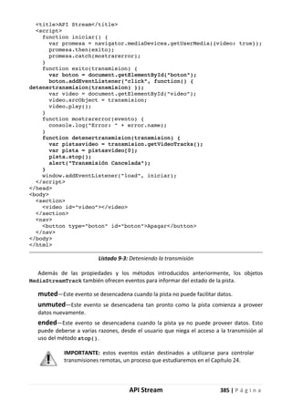 API Stream 385 | P á g i n a
<title>API Stream</title>
<script>
function iniciar() {
var promesa = navigator.mediaDevices.getUserMedia({video: true});
promesa.then(exito);
promesa.catch(mostrarerror);
}
function exito(transmision) {
var boton = document.getElementById("boton");
boton.addEventListener("click", function() {
detenertransmision(transmision) });
var video = document.getElementById("video");
video.srcObject = transmision;
video.play();
}
function mostrarerror(evento) {
console.log("Error: " + error.name);
}
function detenertransmision(transmision) {
var pistasvideo = transmision.getVideoTracks();
var pista = pistasvideo[0];
pista.stop();
alert("Transmisión Cancelada");
}
window.addEventListener("load", iniciar);
</script>
</head>
<body>
<section>
<video id="video"></video>
</section>
<nav>
<button type="boton" id="boton">Apagar</button>
</nav>
</body>
</html>
Listado 9-3: Deteniendo la transmisión
Además de las propiedades y los métodos introducidos anteriormente, los objetos
MediaStreamTrack también ofrecen eventos para informar del estado de la pista.
muted—Este evento se desencadena cuando la pista no puede facilitar datos.
unmuted—Este evento se desencadena tan pronto como la pista comienza a proveer
datos nuevamente.
ended—Este evento se desencadena cuando la pista ya no puede proveer datos. Esto
puede deberse a varias razones, desde el usuario que niega el acceso a la transmisión al
uso del método stop().
IMPORTANTE: estos eventos están destinados a utilizarse para controlar
transmisiones remotas, un proceso que estudiaremos en el Capítulo 24.
 