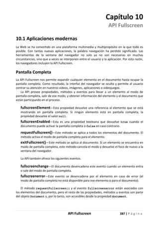 API Fullscreen 387 | P á g i n a
Capítulo 10
API Fullscreen
10.1 Aplicaciones modernas
La Web se ha convertido en una plataforma multimedia y multipropósito en la que todo es
posible. Con tantas nuevas aplicaciones, la palabra navegación ha perdido significado. Las
herramientas de la ventana del navegador no solo ya no son necesarias en muchas
circunstancias, sino que a veces se interponen entre el usuario y la aplicación. Por esta razón,
los navegadores incluyen la API Fullscreen.
Pantalla Completa
La API Fullscreen nos permite expandir cualquier elemento en el documento hasta ocupar la
pantalla completa. Como resultado, la interfaz del navegador se oculta y permite al usuario
centrar su atención en nuestros vídeos, imágenes, aplicaciones o videojuegos.
La API provee propiedades, métodos y eventos para llevar a un elemento al modo de
pantalla completa, salir de ese modo, y obtener información del elemento y el documento que
están participando en el proceso.
fullscreenElement—Esta propiedad devuelve una referencia al elemento que se está
mostrando en pantalla completa. Si ningún elemento está en pantalla completa, la
propiedad devuelve el valor null.
fullscreenEnabled—Esta es una propiedad booleana que devuelve true cuando el
documento puede activar la pantalla completa o false en caso contrario.
requestFullscreen()—Este método se aplica a todos los elementos del documento. El
método activa el modo de pantalla completa para el elemento.
exitFullscreen()—Este método se aplica al documento. Si un elemento se encuentra en
modo de pantalla completa, este método cancela el modo y devuelve el foco de nuevo a la
ventana del navegador.
La API también ofrece los siguientes eventos.
fullscreenchange—El documento desencadena este evento cuando un elemento entra
o sale del modo de pantalla completa.
fullscreenerror—Este evento se desencadena por el elemento en caso de error (el
modo de pantalla completa no está disponible para ese elemento o para el documento).
El método requestFullscreen() y el evento fullscreenerror están asociados con
los elementos del documento, pero el resto de las propiedades, métodos y eventos son parte
del objeto Document y, por lo tanto, son accesibles desde la propiedad document.
 