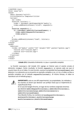 388 | P á g i n a API Fullscreen
<!DOCTYPE html>
<html lang="es">
<head>
<meta charset="utf-8">
<title>Pantalla Completa</title>
<script>
var video;
function iniciar() {
video = document.getElementById("medio");
video.addEventListener("click", expandir);
}
function expandir() {
if (!document.webkitFullscreenElement) {
video.webkitRequestFullscreen();
video.play();
}
}
window.addEventListener("load", iniciar);
</script>
</head>
<body>
<section>
<video id="medio" width="720" height="400" poster="poster.jpg">
<source src="trailer.mp4">
<source src="trailer.ogg">
</video>
</section>
</body>
</html>
Listado 10-1: Llevando al elemento <video> a pantalla completa
La función iniciar() del Listado 10-1 agrega un listener para el evento click al
elemento <video>. Como resultado, la función expandir() se ejecuta cada vez que el
usuario hace clic en el vídeo. En esta función, usamos la propiedad fullscreenElement para
detectar si un elemento ya se encuentra en pantalla completa o no, y si no, el vídeo se lleva a
pantalla completa con el método requestFullscreen(). Al mismo tiempo, el vídeo se
reproduce con el método play().
IMPORTANTE: esta es una API experimental. Las propiedades, los métodos y
los eventos se tienen que declarar con prefijos hasta que se implementa la
especificación final.
En el caso de Google Chrome, en lugar de los nombres originales tenemos
que declarar webkitRequestFullscreen(), webkitExitFullscreen(),
webkitfullscreenchange, webkitfullscreenerror y
webkitFullscreenElement.
Para Mozilla Firefox, los nombres son mozRequestFullScreen(),
mozCancelFullScreen(), mozfullscreenchange,
mozfullscreenerror y mozFullScreenElement.
 